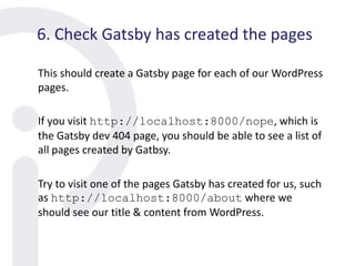 6. Check Gatsby has created the pages
This should create a Gatsby page for each of our WordPress
pages.
If you visit http://localhost:8000/nope, which is
the Gatsby dev 404 page, you should be able to see a list of
all pages created by Gatbsy.
Try to visit one of the pages Gatsby has created for us, such
as http://localhost:8000/about where we
should see our title & content from WordPress.
 