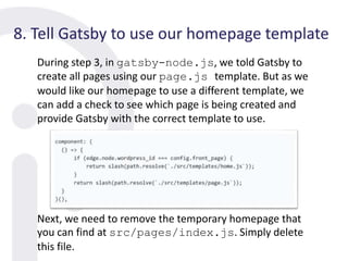 8. Tell Gatsby to use our homepage template
During step 3, in gatsby-node.js, we told Gatsby to
create all pages using our page.js template. But as we
would like our homepage to use a different template, we
can add a check to see which page is being created and
provide Gatsby with the correct template to use.
Next, we need to remove the temporary homepage that
you can find at src/pages/index.js. Simply delete
this file.
 