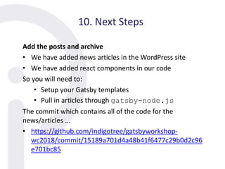10. Next Steps
Add the posts and archive
• We have added news articles in the WordPress site
• We have added react components in our code
So you will need to:
• Setup your Gatsby templates
• Pull in articles through gatsby-node.js
The commit which contains all of the code for the
news/articles ...
• https://github.com/indigotree/gatsbyworkshop-
wc2018/commit/15189a701d4a48b41f6477c29b0d2c96
e701bc85
 