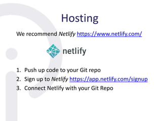 Hosting
We recommend Netlify https://www.netlify.com/
1. Push up code to your Git repo
2. Sign up to Netlify https://app.netlify.com/signup
3. Connect Netlify with your Git Repo
 