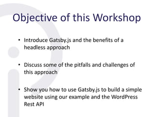 Objective of this Workshop
• Introduce Gatsby.js and the benefits of a
headless approach
• Discuss some of the pitfalls and challenges of
this approach
• Show you how to use Gatsby.js to build a simple
website using our example and the WordPress
Rest API
 