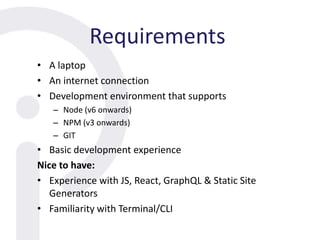 Requirements
• A laptop
• An internet connection
• Development environment that supports
– Node (v6 onwards)
– NPM (v3 onwards)
– GIT
• Basic development experience
Nice to have:
• Experience with JS, React, GraphQL & Static Site
Generators
• Familiarity with Terminal/CLI
 