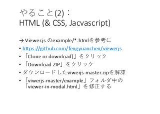 (2)
HTML (& CSS, Jacvascript)
→ Viewer.js example/*.html
• https://github.com/fengyuanchen/viewerjs
• Clone or download]
• Download ZIP
• viwerjs-master.zip
• viwerjs-master/example
viewer-in-modal.html
 