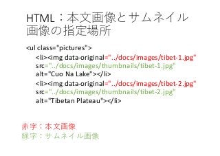 HTML
<ul class="pictures">
<li><img data-original="../docs/images/tibet-1.jpg"
src="../docs/images/thumbnails/tibet-1.jpg"
alt="Cuo Na Lake"></li>
<li><img data-original="../docs/images/tibet-2.jpg"
src="../docs/images/thumbnails/tibet-2.jpg"
alt="Tibetan Plateau"></li>
 