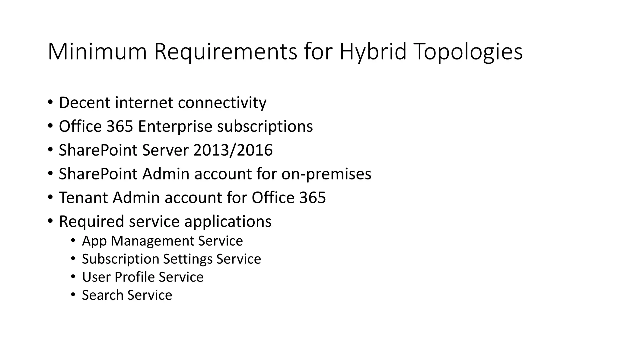 Minimum Requirements for Hybrid Topologies
• Decent internet connectivity
• Office 365 Enterprise subscriptions
• SharePoint Server 2013/2016
• SharePoint Admin account for on-premises
• Tenant Admin account for Office 365
• Required service applications
• App Management Service
• Subscription Settings Service
• User Profile Service
• Search Service
 