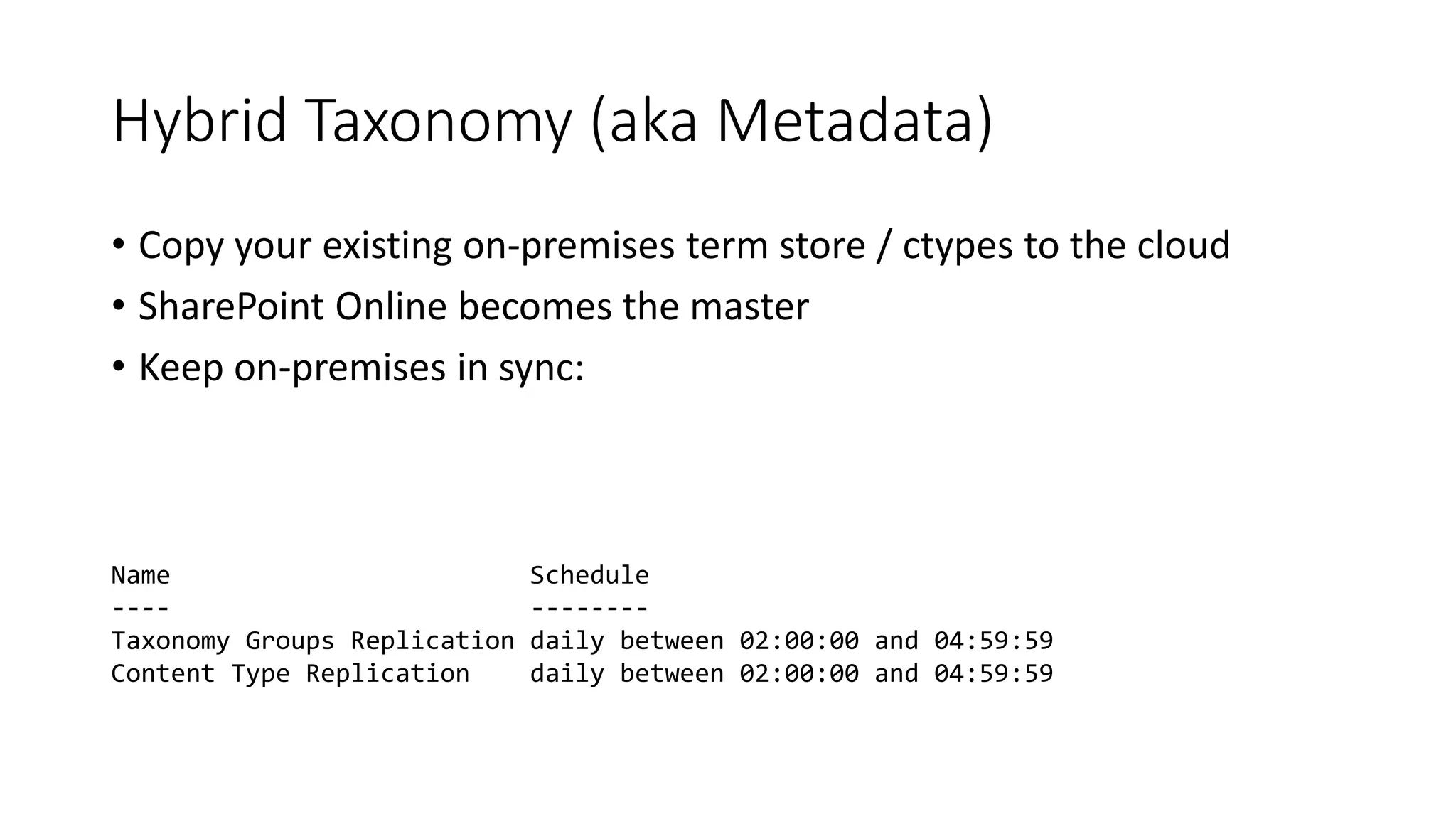 Hybrid Taxonomy (aka Metadata)
• Copy your existing on-premises term store / ctypes to the cloud
• SharePoint Online becomes the master
• Keep on-premises in sync:
Name Schedule
---- --------
Taxonomy Groups Replication daily between 02:00:00 and 04:59:59
Content Type Replication daily between 02:00:00 and 04:59:59
 