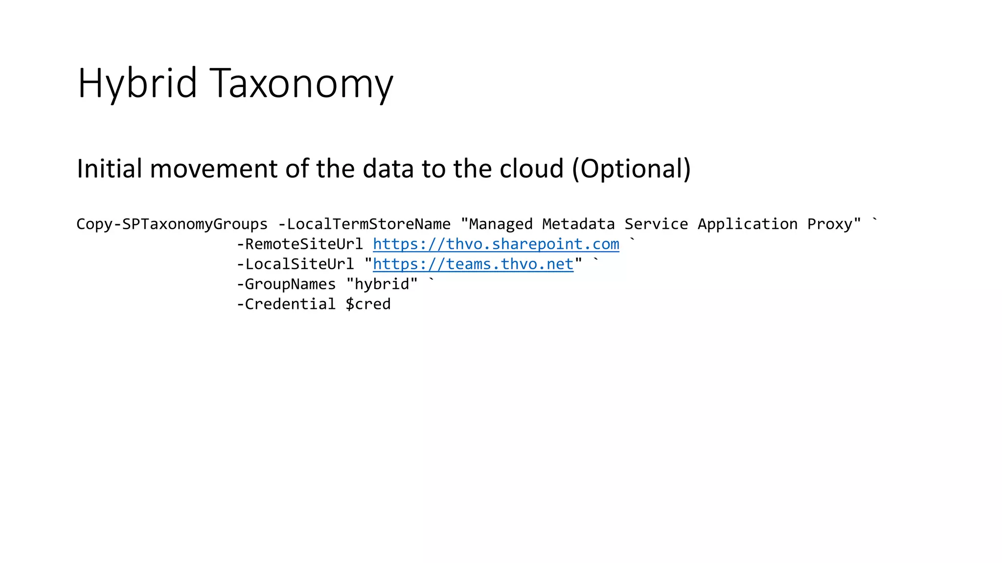 Hybrid Taxonomy
Initial movement of the data to the cloud (Optional)
Copy-SPTaxonomyGroups -LocalTermStoreName "Managed Metadata Service Application Proxy" `
-RemoteSiteUrl https://thvo.sharepoint.com `
-LocalSiteUrl "https://teams.thvo.net" `
-GroupNames "hybrid" `
-Credential $cred
 