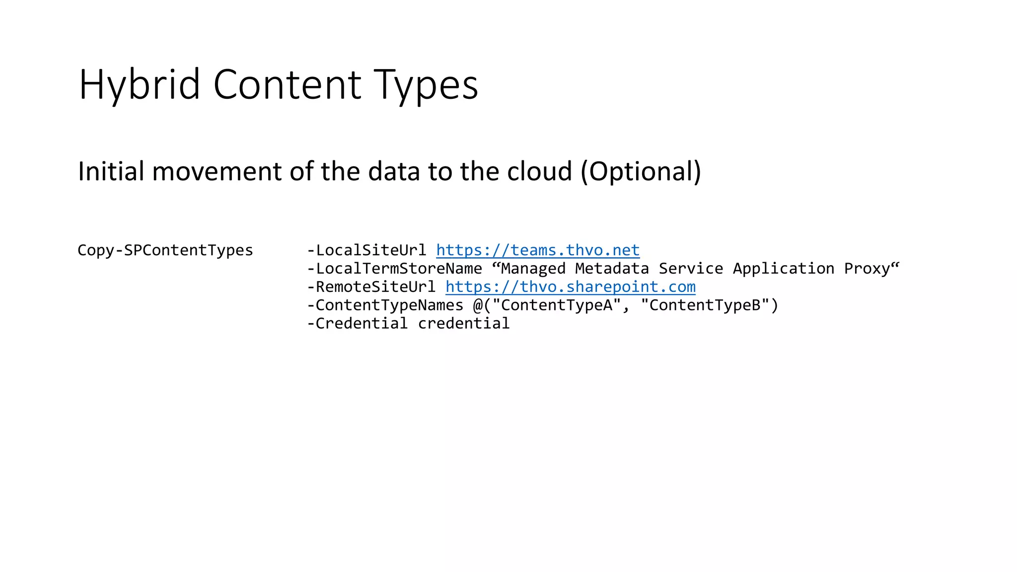 Hybrid Content Types
Initial movement of the data to the cloud (Optional)
Copy-SPContentTypes -LocalSiteUrl https://teams.thvo.net
-LocalTermStoreName “Managed Metadata Service Application Proxy“
-RemoteSiteUrl https://thvo.sharepoint.com
-ContentTypeNames @("ContentTypeA", "ContentTypeB")
-Credential credential
 