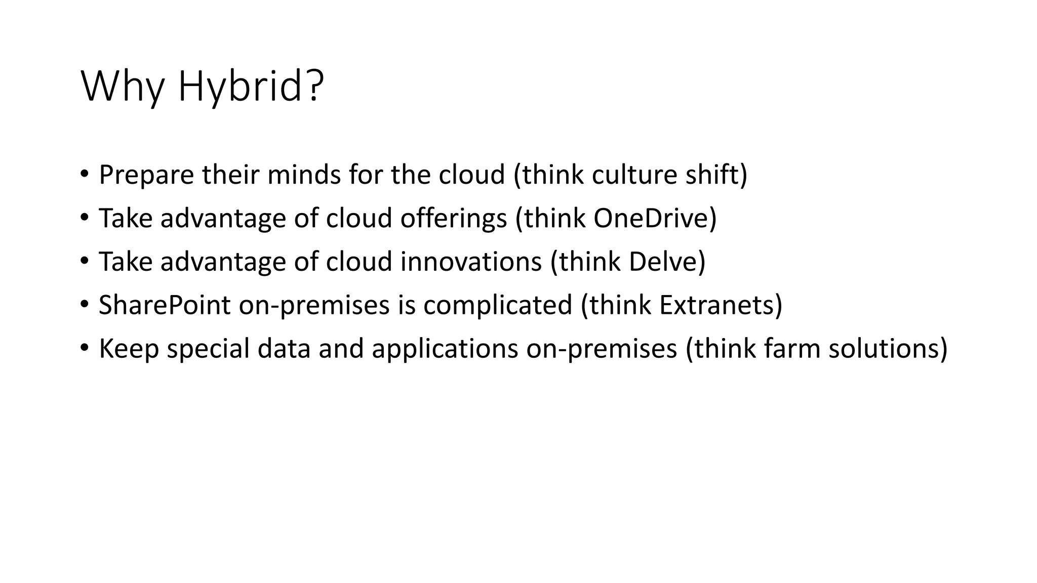 Why Hybrid?
• Prepare their minds for the cloud (think culture shift)
• Take advantage of cloud offerings (think OneDrive)
• Take advantage of cloud innovations (think Delve)
• SharePoint on-premises is complicated (think Extranets)
• Keep special data and applications on-premises (think farm solutions)
 