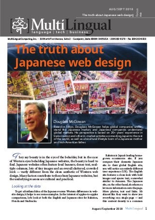 AUG/SEPT 2018
The truth about Japanese web design
Asia
MultiLingual Computing, Inc. • 319 North First Avenue, Suite 2 • Sandpoint, Idaho 83864-1495 USA • 208-263-8178 • Fax 208-263-6310
1August/September 2018
They say beauty is in the eye of the beholder, but in the case
of Western eyes beholding Japanese websites, the beauty is hard to
find. Japanese websites often feature loud banners, dense text, mul-
tiple columns, lots of tiny images and an overall cluttered, crowded
look — vastly different from the clean aesthetic of Western web
design. Many factors contribute to these busy Japanese websites, but
the underlying reasons are cultural and practical.
Rakuten is Japan’s leading home-
grown ecommerce site. If you
compare their domestic Japanese
site to their global English site,
you will notice an entirely different
user experience (UX). The English
site features a clean look with bold
images and sparse text, somewhat
similar to Amazon. The Japanese
site, on the other hand, shoehorns a
lot more information onto the page.
More photos, text and links. It’s
almost like they want to show you
everything on a single page — and
this content density is a common
The truth about
Japanese web design
Based in Tokyo, Douglass McGowan helps global companies under-
stand the Japanese market, and Japanese companies understand
global markets. His perspective is based on 20+ years’ experience in
transcreation and other in-market activities connectingJapan to the rest
of the world, as well as a bicultural lifestyle born of a Japanese mother
and Irish-American father.
Douglass McGowan
Looking at the data
To get a firsthand idea of the Japanese versus Western differences in web-
site design, it helps to see some examples. In the interest of apples-to-apples
comparisons, let’s look at both the English and Japanese sites for Rakuten,
Honda and Starbucks.
 