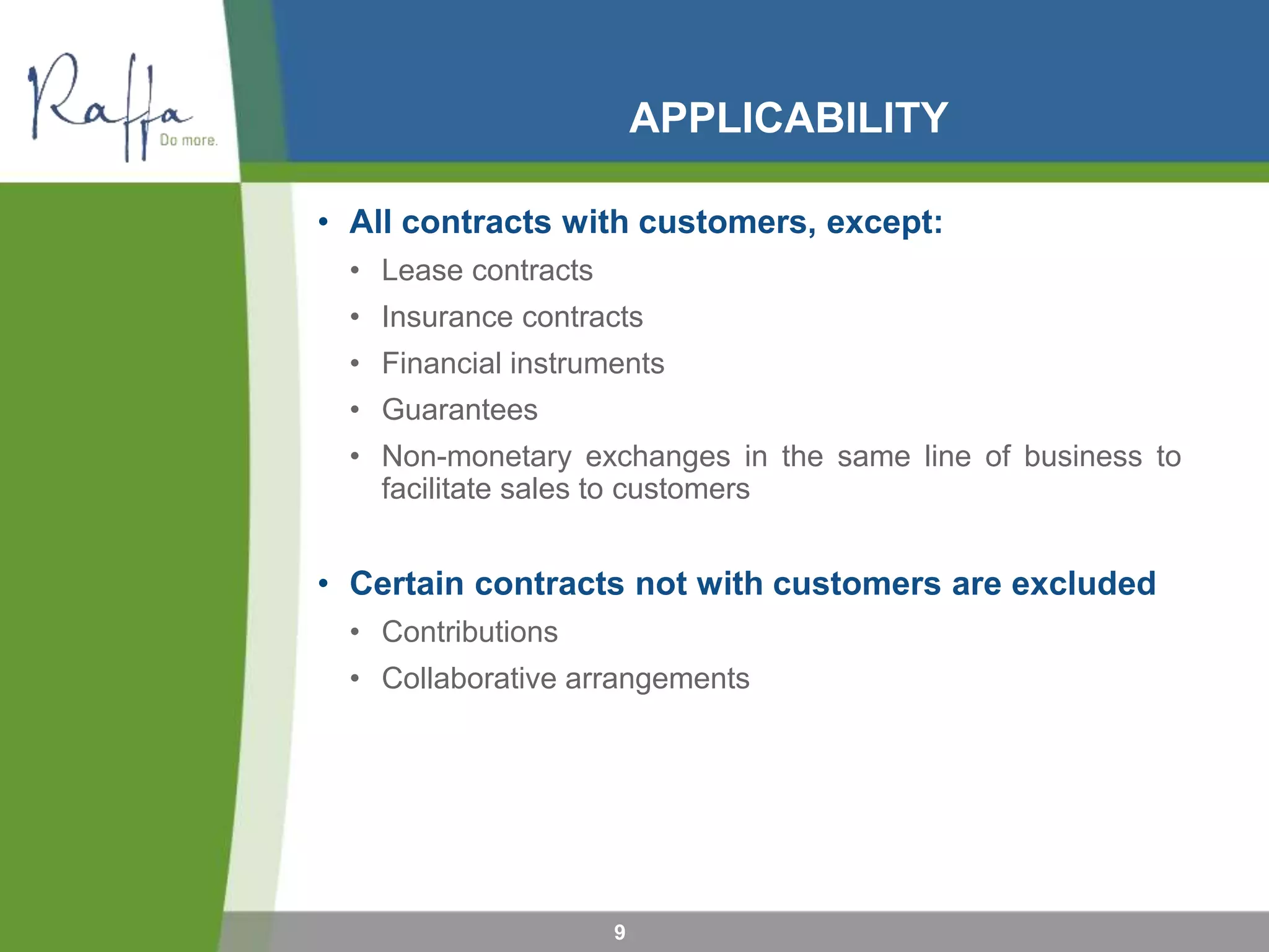 APPLICABILITY
• All contracts with customers, except:
• Lease contracts
• Insurance contracts
• Financial instruments
• Guarantees
• Non-monetary exchanges in the same line of business to
facilitate sales to customers
• Certain contracts not with customers are excluded
• Contributions
• Collaborative arrangements
9
 