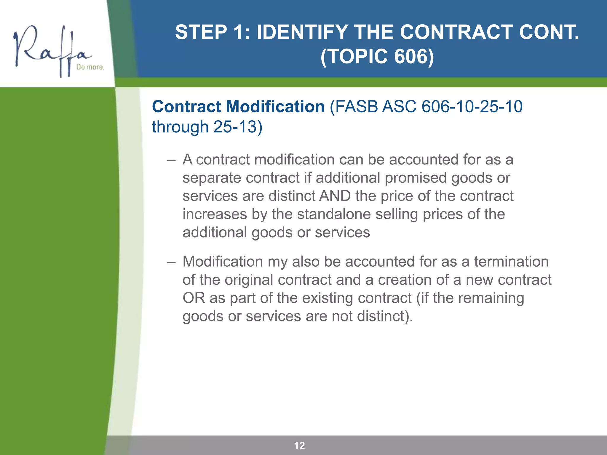 STEP 1: IDENTIFY THE CONTRACT CONT.
(TOPIC 606)
Contract Modification (FASB ASC 606-10-25-10
through 25-13)
– A contract modification can be accounted for as a
separate contract if additional promised goods or
services are distinct AND the price of the contract
increases by the standalone selling prices of the
additional goods or services
– Modification my also be accounted for as a termination
of the original contract and a creation of a new contract
OR as part of the existing contract (if the remaining
goods or services are not distinct).
12
 