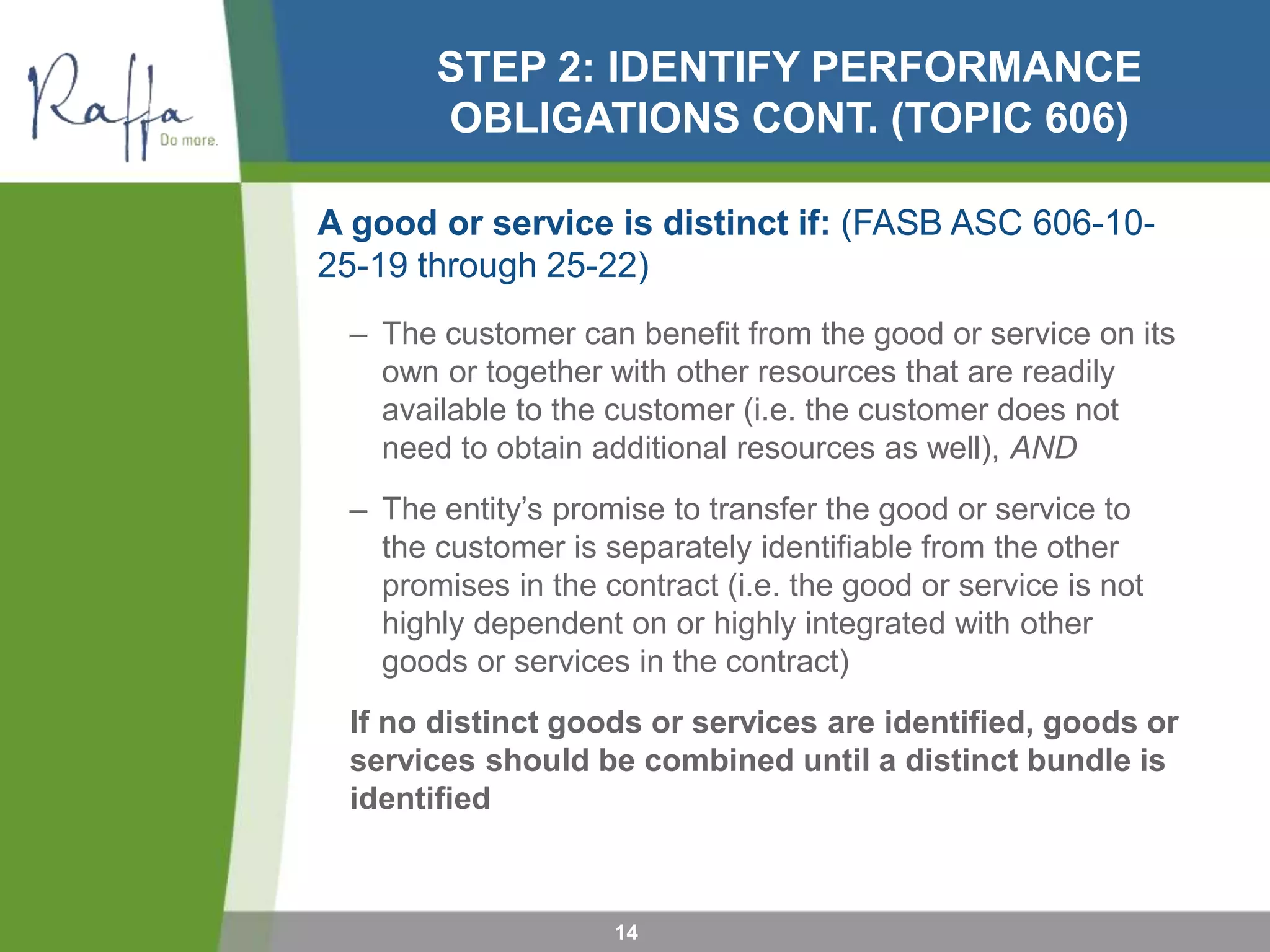 STEP 2: IDENTIFY PERFORMANCE
OBLIGATIONS CONT. (TOPIC 606)
A good or service is distinct if: (FASB ASC 606-10-
25-19 through 25-22)
– The customer can benefit from the good or service on its
own or together with other resources that are readily
available to the customer (i.e. the customer does not
need to obtain additional resources as well), AND
– The entity’s promise to transfer the good or service to
the customer is separately identifiable from the other
promises in the contract (i.e. the good or service is not
highly dependent on or highly integrated with other
goods or services in the contract)
If no distinct goods or services are identified, goods or
services should be combined until a distinct bundle is
identified
14
 