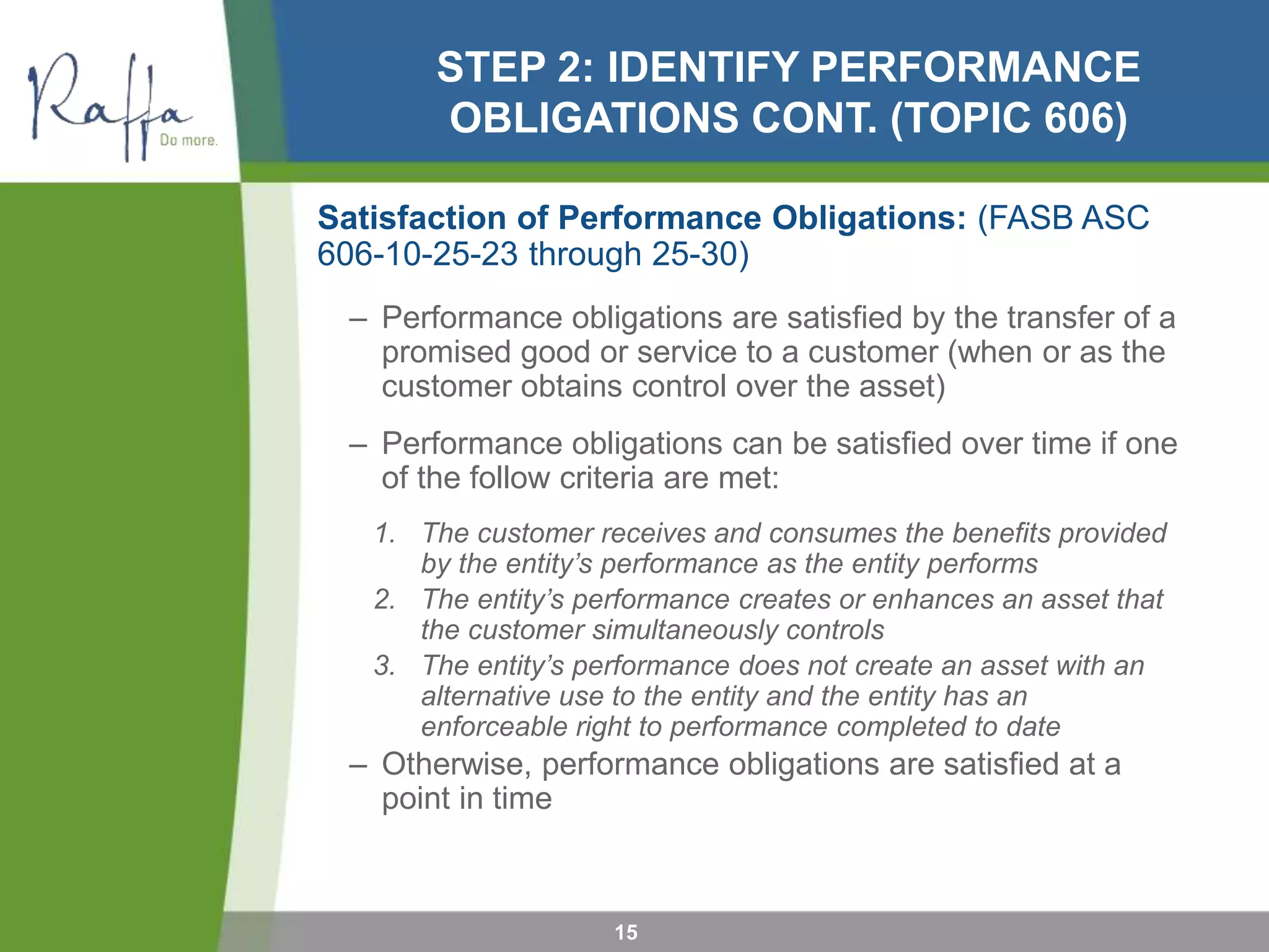 STEP 2: IDENTIFY PERFORMANCE
OBLIGATIONS CONT. (TOPIC 606)
Satisfaction of Performance Obligations: (FASB ASC
606-10-25-23 through 25-30)
– Performance obligations are satisfied by the transfer of a
promised good or service to a customer (when or as the
customer obtains control over the asset)
– Performance obligations can be satisfied over time if one
of the follow criteria are met:
1. The customer receives and consumes the benefits provided
by the entity’s performance as the entity performs
2. The entity’s performance creates or enhances an asset that
the customer simultaneously controls
3. The entity’s performance does not create an asset with an
alternative use to the entity and the entity has an
enforceable right to performance completed to date
– Otherwise, performance obligations are satisfied at a
point in time
15
 