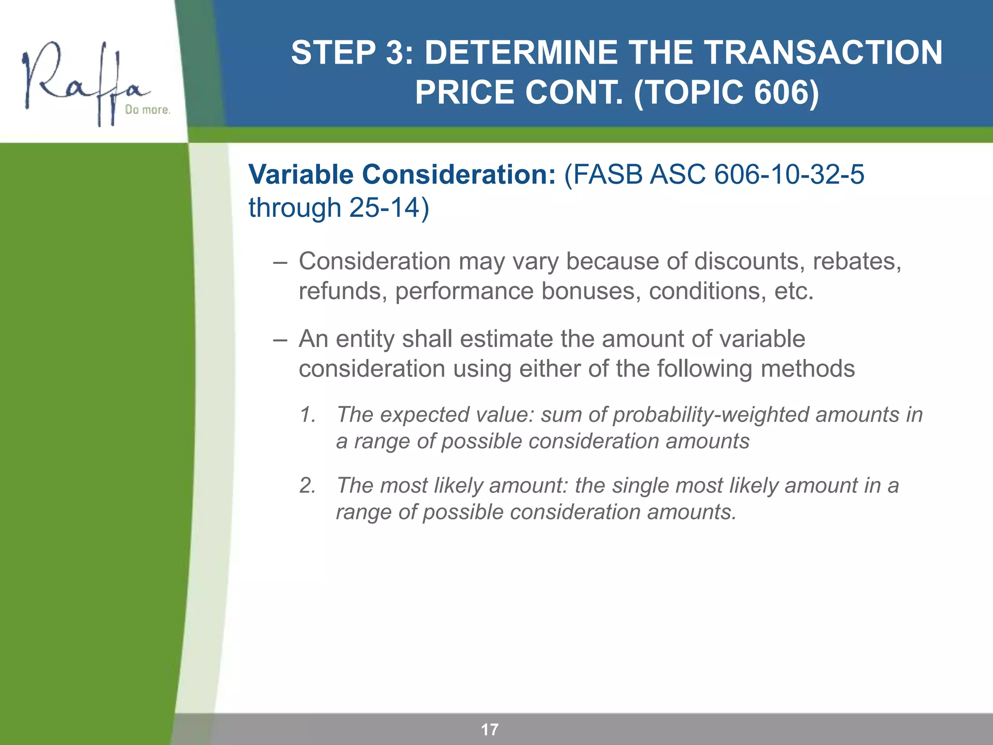 STEP 3: DETERMINE THE TRANSACTION
PRICE CONT. (TOPIC 606)
Variable Consideration: (FASB ASC 606-10-32-5
through 25-14)
– Consideration may vary because of discounts, rebates,
refunds, performance bonuses, conditions, etc.
– An entity shall estimate the amount of variable
consideration using either of the following methods
1. The expected value: sum of probability-weighted amounts in
a range of possible consideration amounts
2. The most likely amount: the single most likely amount in a
range of possible consideration amounts.
17
 