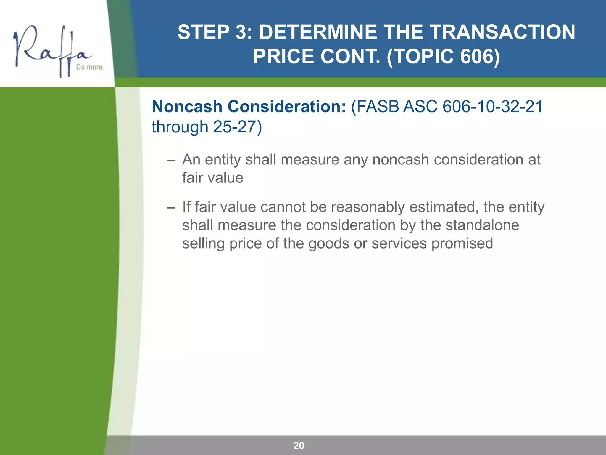 STEP 3: DETERMINE THE TRANSACTION
PRICE CONT. (TOPIC 606)
Noncash Consideration: (FASB ASC 606-10-32-21
through 25-27)
– An entity shall measure any noncash consideration at
fair value
– If fair value cannot be reasonably estimated, the entity
shall measure the consideration by the standalone
selling price of the goods or services promised
20
 