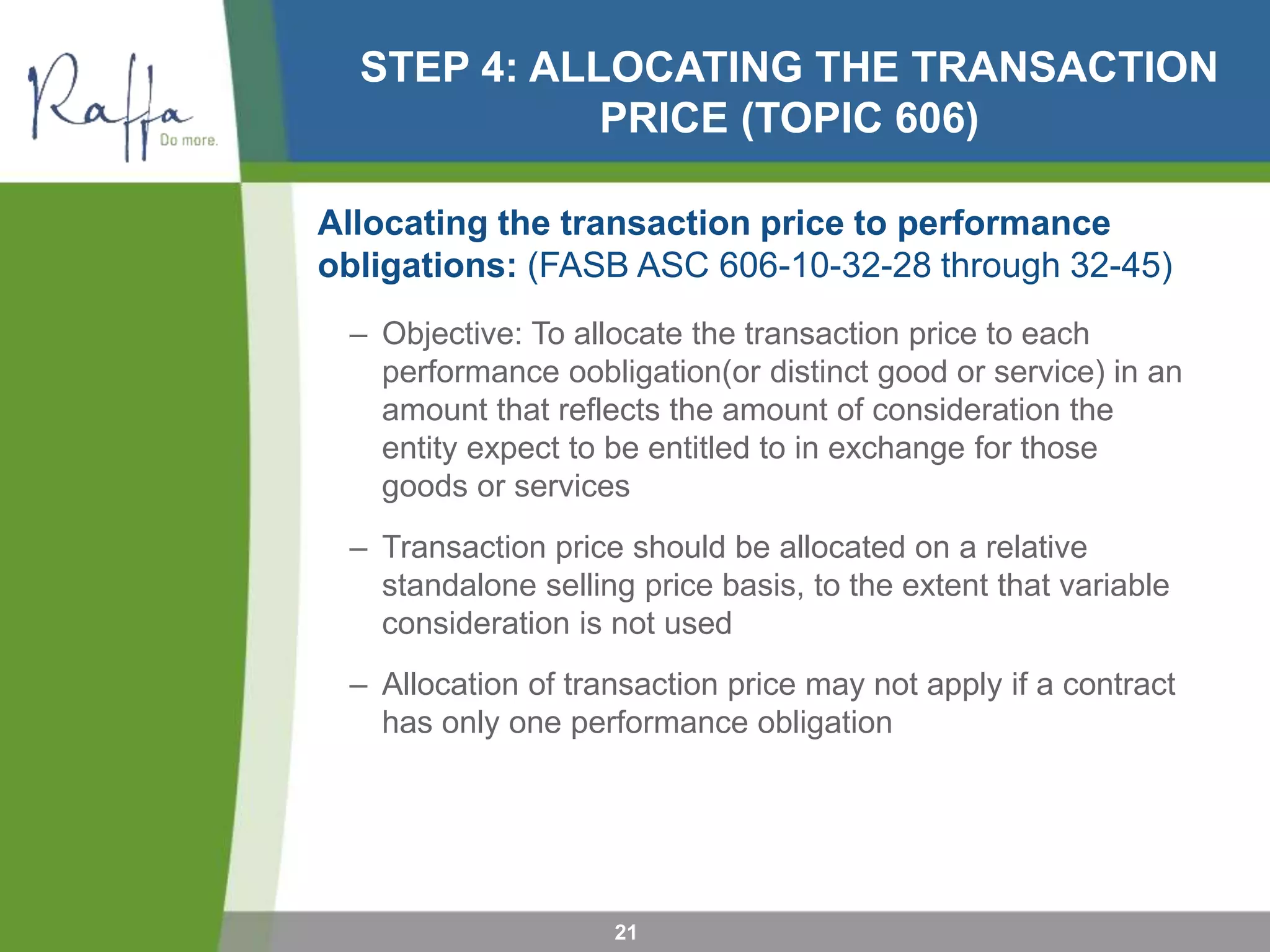 STEP 4: ALLOCATING THE TRANSACTION
PRICE (TOPIC 606)
Allocating the transaction price to performance
obligations: (FASB ASC 606-10-32-28 through 32-45)
– Objective: To allocate the transaction price to each
performance oobligation(or distinct good or service) in an
amount that reflects the amount of consideration the
entity expect to be entitled to in exchange for those
goods or services
– Transaction price should be allocated on a relative
standalone selling price basis, to the extent that variable
consideration is not used
– Allocation of transaction price may not apply if a contract
has only one performance obligation
21
 