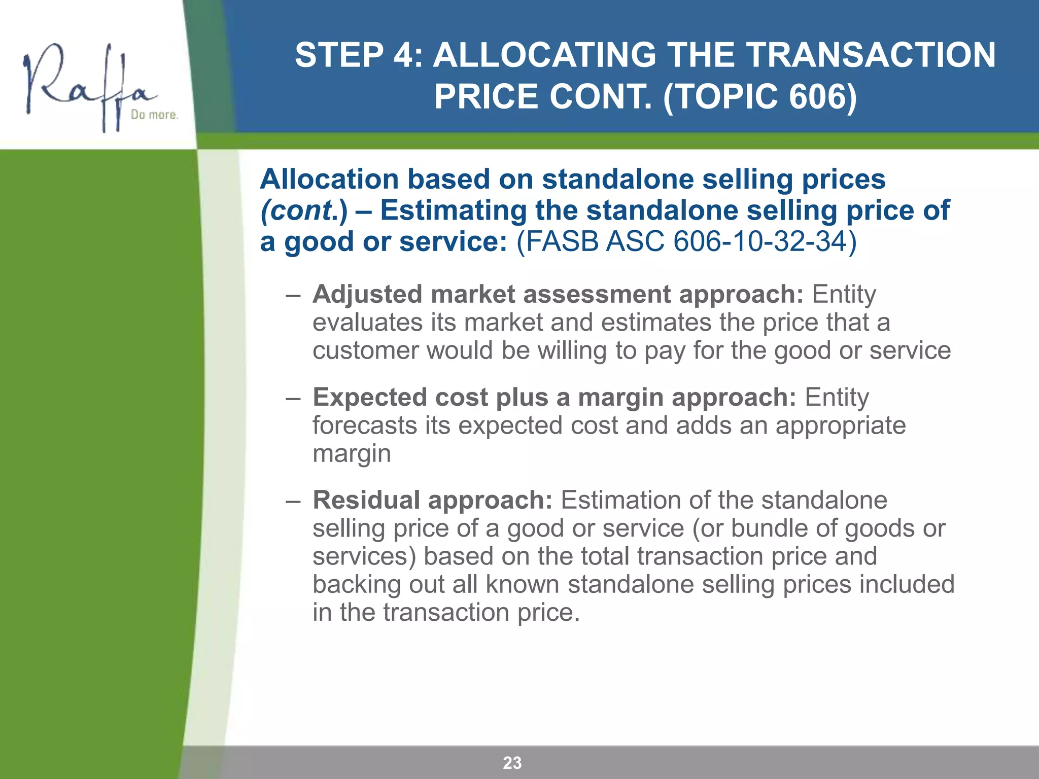STEP 4: ALLOCATING THE TRANSACTION
PRICE CONT. (TOPIC 606)
Allocation based on standalone selling prices
(cont.) – Estimating the standalone selling price of
a good or service: (FASB ASC 606-10-32-34)
– Adjusted market assessment approach: Entity
evaluates its market and estimates the price that a
customer would be willing to pay for the good or service
– Expected cost plus a margin approach: Entity
forecasts its expected cost and adds an appropriate
margin
– Residual approach: Estimation of the standalone
selling price of a good or service (or bundle of goods or
services) based on the total transaction price and
backing out all known standalone selling prices included
in the transaction price.
23
 