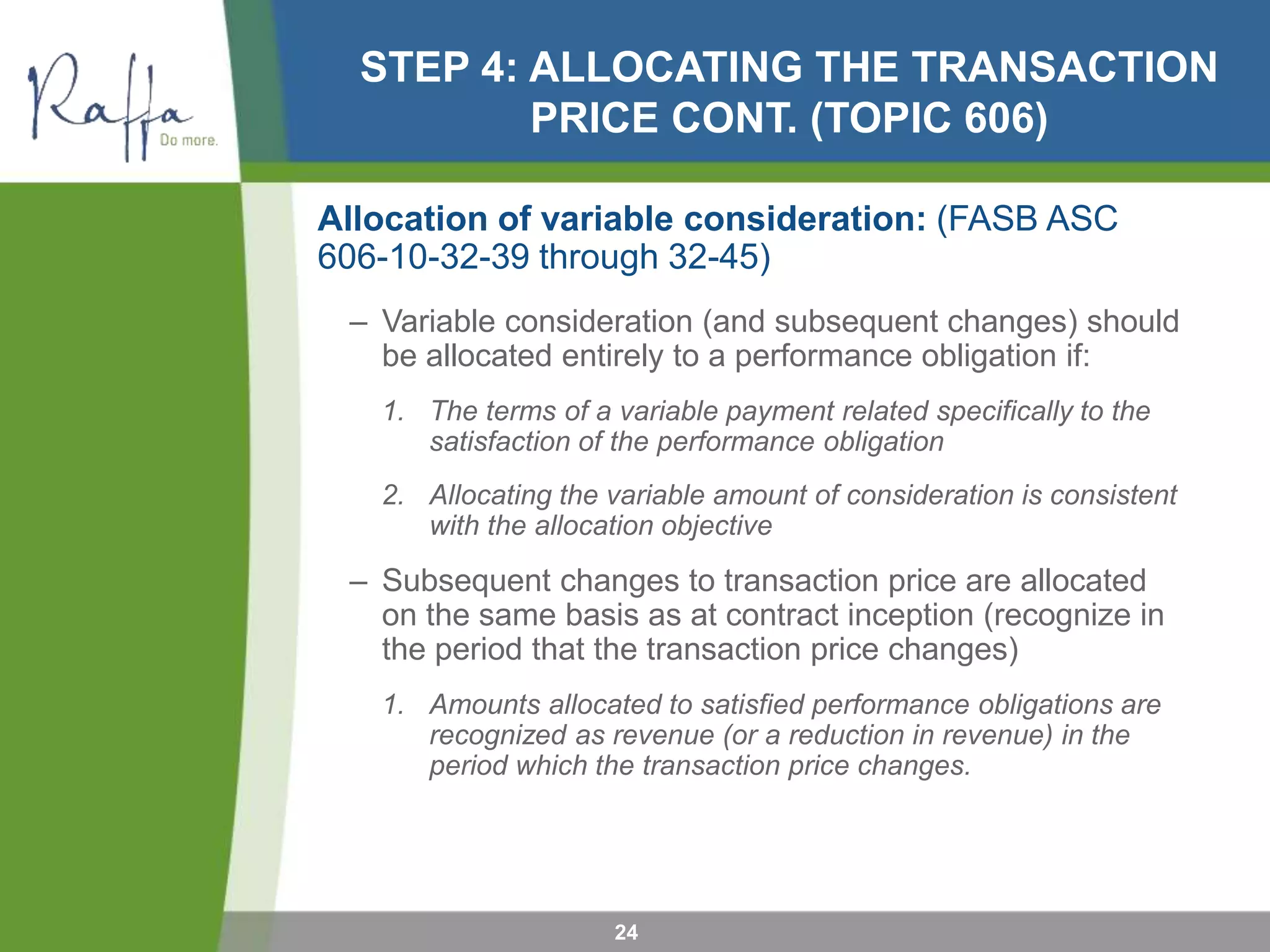 STEP 4: ALLOCATING THE TRANSACTION
PRICE CONT. (TOPIC 606)
Allocation of variable consideration: (FASB ASC
606-10-32-39 through 32-45)
– Variable consideration (and subsequent changes) should
be allocated entirely to a performance obligation if:
1. The terms of a variable payment related specifically to the
satisfaction of the performance obligation
2. Allocating the variable amount of consideration is consistent
with the allocation objective
– Subsequent changes to transaction price are allocated
on the same basis as at contract inception (recognize in
the period that the transaction price changes)
1. Amounts allocated to satisfied performance obligations are
recognized as revenue (or a reduction in revenue) in the
period which the transaction price changes.
24
 