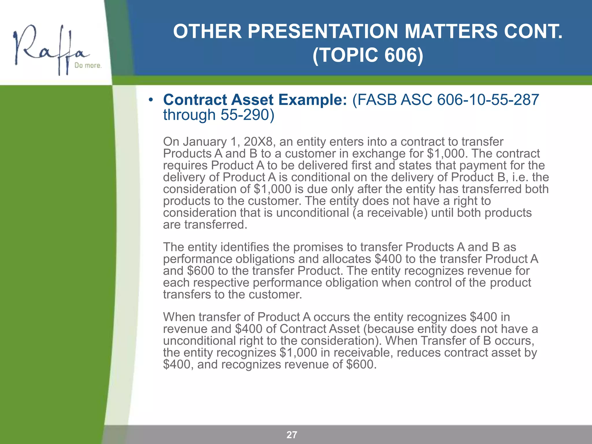 OTHER PRESENTATION MATTERS CONT.
(TOPIC 606)
• Contract Asset Example: (FASB ASC 606-10-55-287
through 55-290)
On January 1, 20X8, an entity enters into a contract to transfer
Products A and B to a customer in exchange for $1,000. The contract
requires Product A to be delivered first and states that payment for the
delivery of Product A is conditional on the delivery of Product B, i.e. the
consideration of $1,000 is due only after the entity has transferred both
products to the customer. The entity does not have a right to
consideration that is unconditional (a receivable) until both products
are transferred.
The entity identifies the promises to transfer Products A and B as
performance obligations and allocates $400 to the transfer Product A
and $600 to the transfer Product. The entity recognizes revenue for
each respective performance obligation when control of the product
transfers to the customer.
When transfer of Product A occurs the entity recognizes $400 in
revenue and $400 of Contract Asset (because entity does not have a
unconditional right to the consideration). When Transfer of B occurs,
the entity recognizes $1,000 in receivable, reduces contract asset by
$400, and recognizes revenue of $600.
27
 