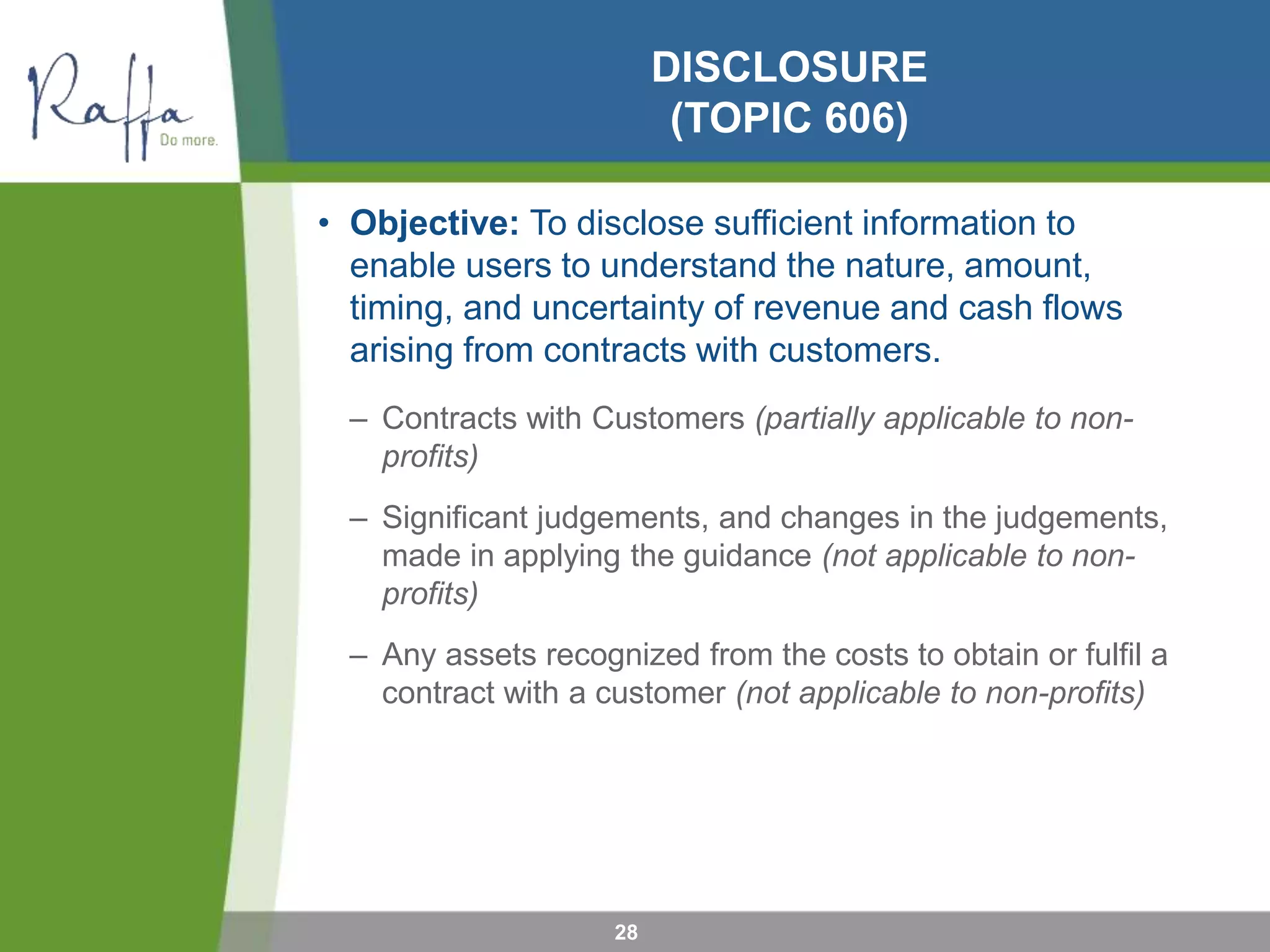 DISCLOSURE
(TOPIC 606)
• Objective: To disclose sufficient information to
enable users to understand the nature, amount,
timing, and uncertainty of revenue and cash flows
arising from contracts with customers.
– Contracts with Customers (partially applicable to non-
profits)
– Significant judgements, and changes in the judgements,
made in applying the guidance (not applicable to non-
profits)
– Any assets recognized from the costs to obtain or fulfil a
contract with a customer (not applicable to non-profits)
28
 