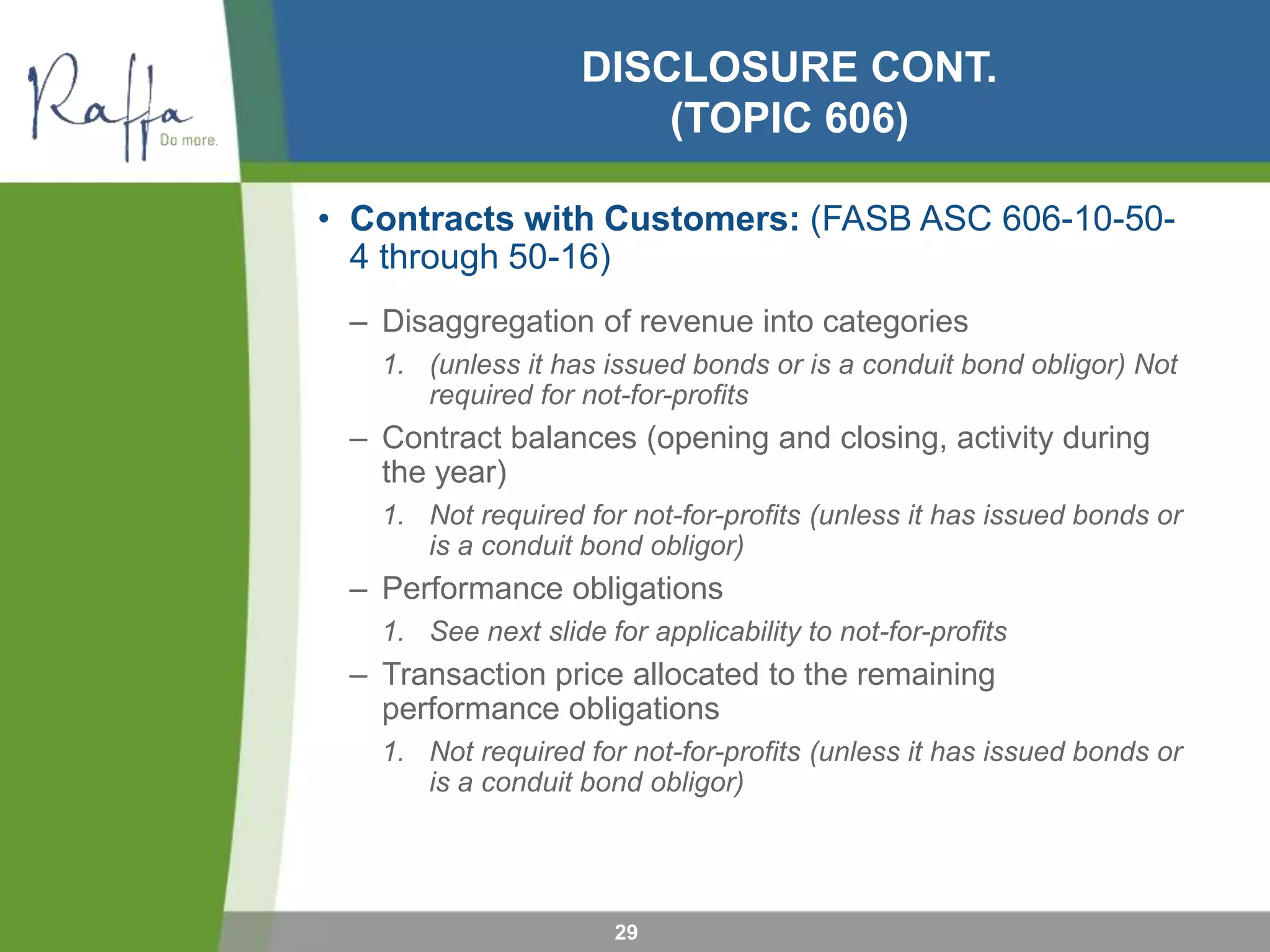 DISCLOSURE CONT.
(TOPIC 606)
• Contracts with Customers: (FASB ASC 606-10-50-
4 through 50-16)
– Disaggregation of revenue into categories
1. (unless it has issued bonds or is a conduit bond obligor) Not
required for not-for-profits
– Contract balances (opening and closing, activity during
the year)
1. Not required for not-for-profits (unless it has issued bonds or
is a conduit bond obligor)
– Performance obligations
1. See next slide for applicability to not-for-profits
– Transaction price allocated to the remaining
performance obligations
1. Not required for not-for-profits (unless it has issued bonds or
is a conduit bond obligor)
29
 