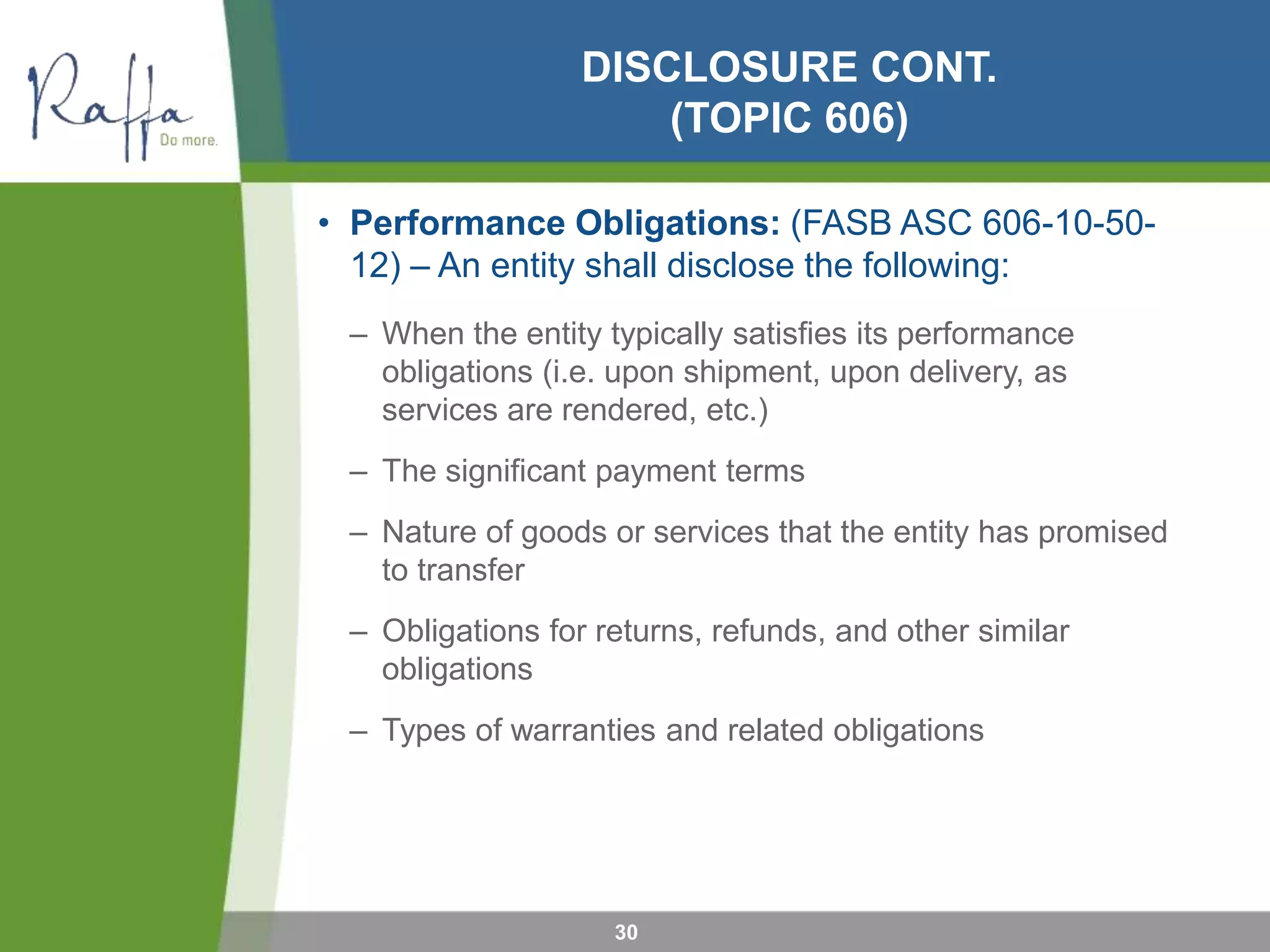 DISCLOSURE CONT.
(TOPIC 606)
• Performance Obligations: (FASB ASC 606-10-50-
12) – An entity shall disclose the following:
– When the entity typically satisfies its performance
obligations (i.e. upon shipment, upon delivery, as
services are rendered, etc.)
– The significant payment terms
– Nature of goods or services that the entity has promised
to transfer
– Obligations for returns, refunds, and other similar
obligations
– Types of warranties and related obligations
30
 
