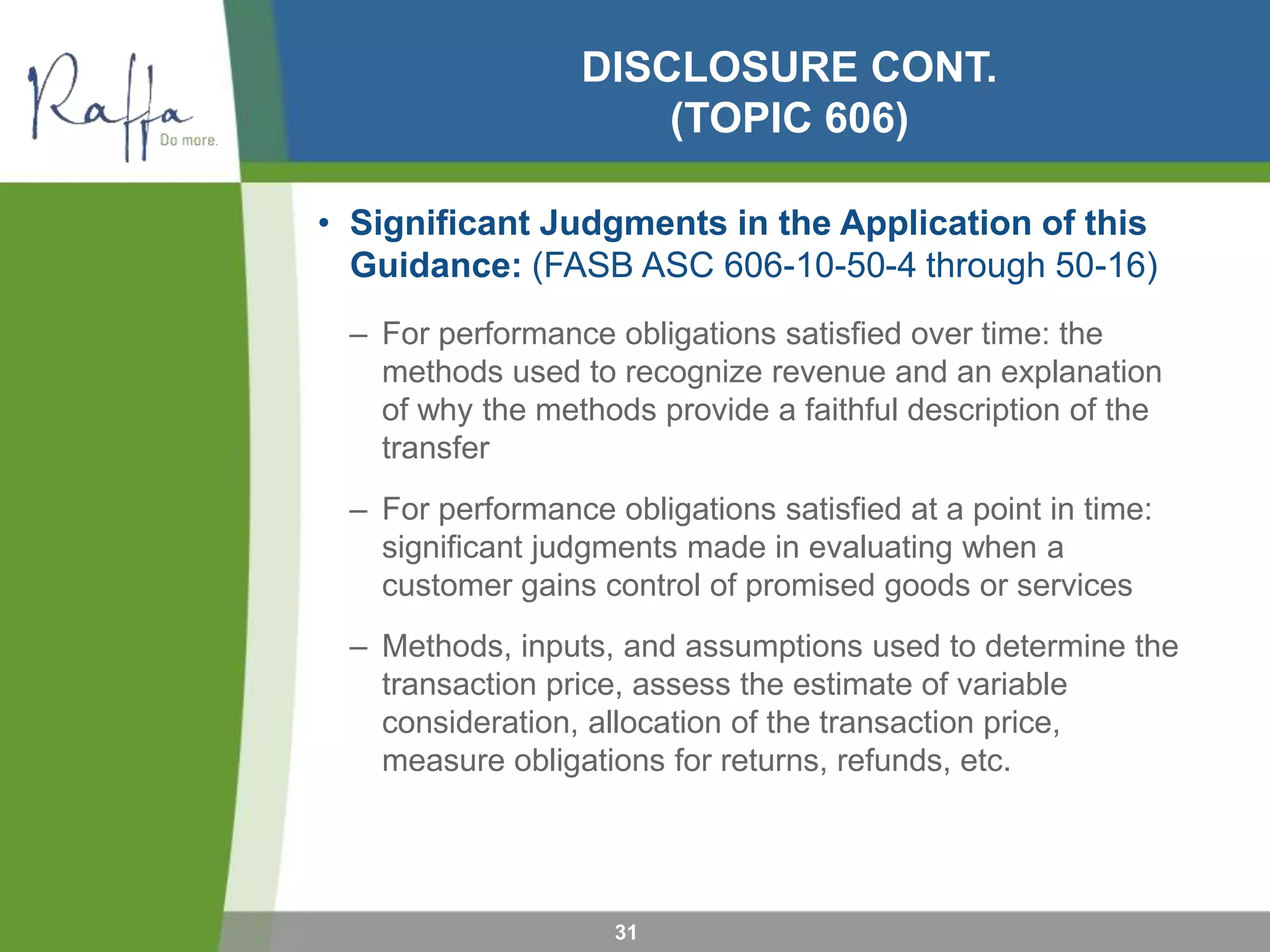 DISCLOSURE CONT.
(TOPIC 606)
• Significant Judgments in the Application of this
Guidance: (FASB ASC 606-10-50-4 through 50-16)
– For performance obligations satisfied over time: the
methods used to recognize revenue and an explanation
of why the methods provide a faithful description of the
transfer
– For performance obligations satisfied at a point in time:
significant judgments made in evaluating when a
customer gains control of promised goods or services
– Methods, inputs, and assumptions used to determine the
transaction price, assess the estimate of variable
consideration, allocation of the transaction price,
measure obligations for returns, refunds, etc.
31
 