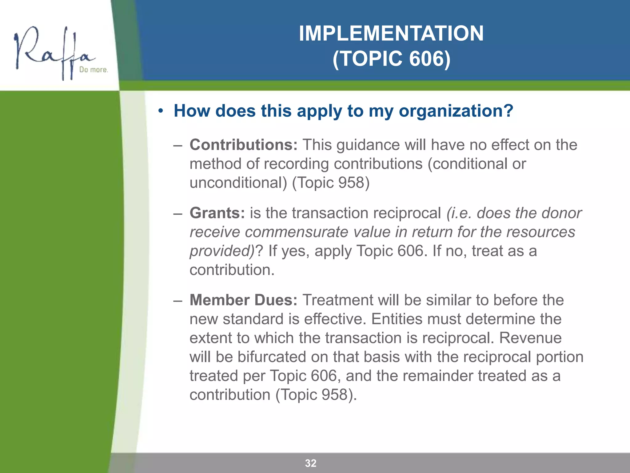 IMPLEMENTATION
(TOPIC 606)
• How does this apply to my organization?
– Contributions: This guidance will have no effect on the
method of recording contributions (conditional or
unconditional) (Topic 958)
– Grants: is the transaction reciprocal (i.e. does the donor
receive commensurate value in return for the resources
provided)? If yes, apply Topic 606. If no, treat as a
contribution.
– Member Dues: Treatment will be similar to before the
new standard is effective. Entities must determine the
extent to which the transaction is reciprocal. Revenue
will be bifurcated on that basis with the reciprocal portion
treated per Topic 606, and the remainder treated as a
contribution (Topic 958).
32
 