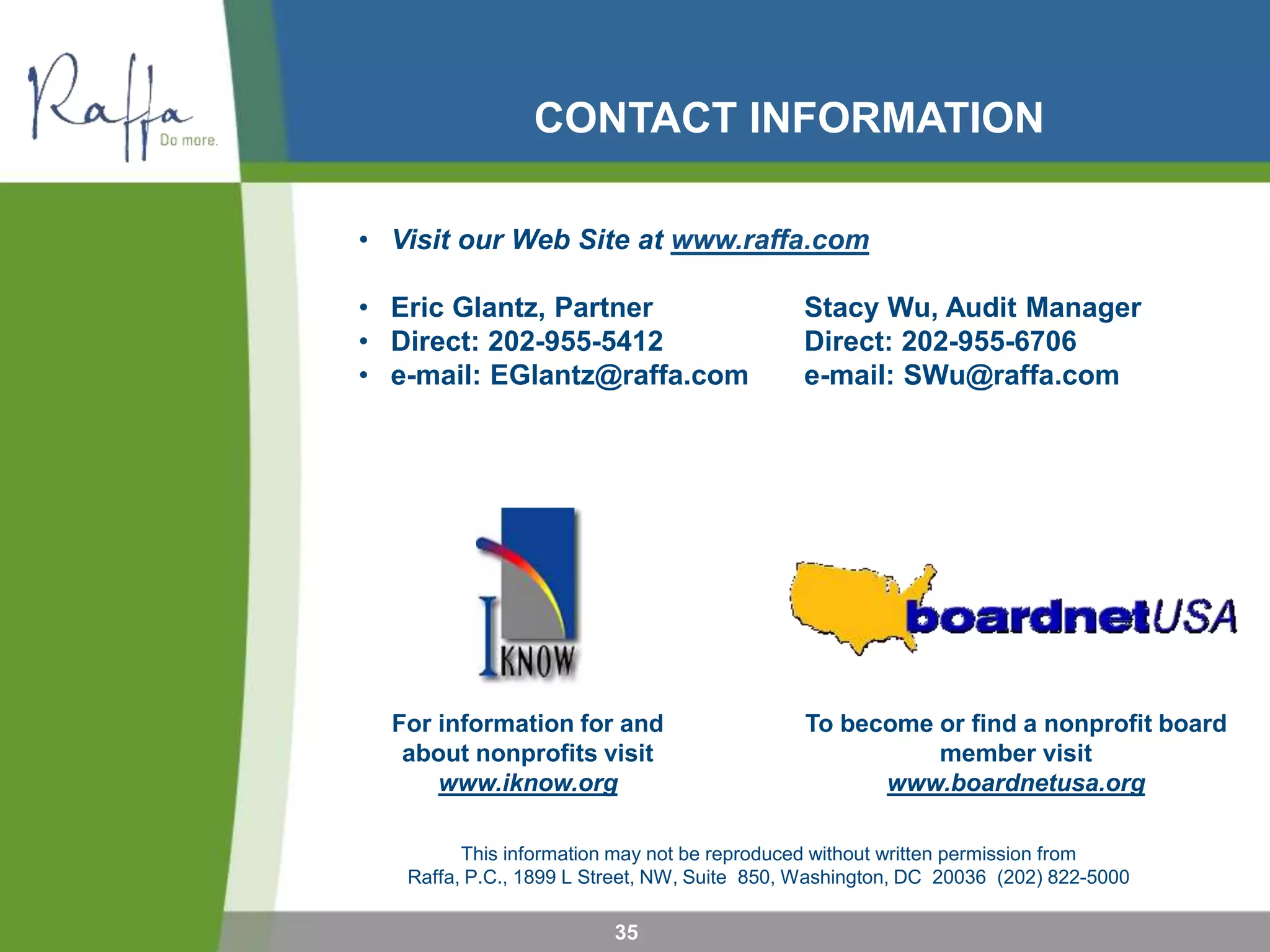This information may not be reproduced without written permission from
Raffa, P.C., 1899 L Street, NW, Suite 850, Washington, DC 20036 (202) 822-5000
For information for and
about nonprofits visit
www.iknow.org
To become or find a nonprofit board
member visit
www.boardnetusa.org
CONTACT INFORMATION
• Visit our Web Site at www.raffa.com
• Eric Glantz, Partner Stacy Wu, Audit Manager
• Direct: 202-955-5412 Direct: 202-955-6706
• e-mail: EGlantz@raffa.com e-mail: SWu@raffa.com
35
 