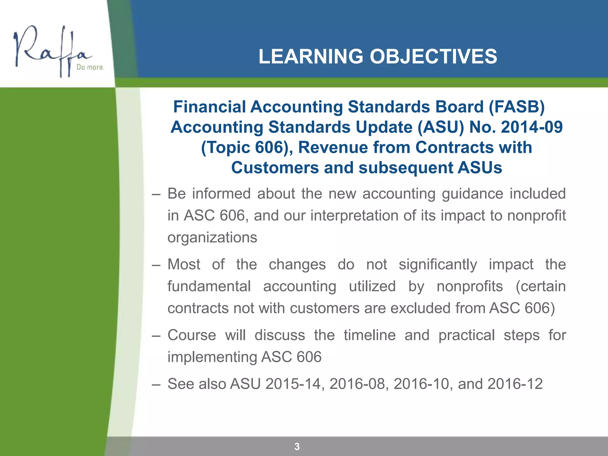 LEARNING OBJECTIVES
Financial Accounting Standards Board (FASB)
Accounting Standards Update (ASU) No. 2014-09
(Topic 606), Revenue from Contracts with
Customers and subsequent ASUs
– Be informed about the new accounting guidance included
in ASC 606, and our interpretation of its impact to nonprofit
organizations
– Most of the changes do not significantly impact the
fundamental accounting utilized by nonprofits (certain
contracts not with customers are excluded from ASC 606)
– Course will discuss the timeline and practical steps for
implementing ASC 606
– See also ASU 2015-14, 2016-08, 2016-10, and 2016-12
3
 