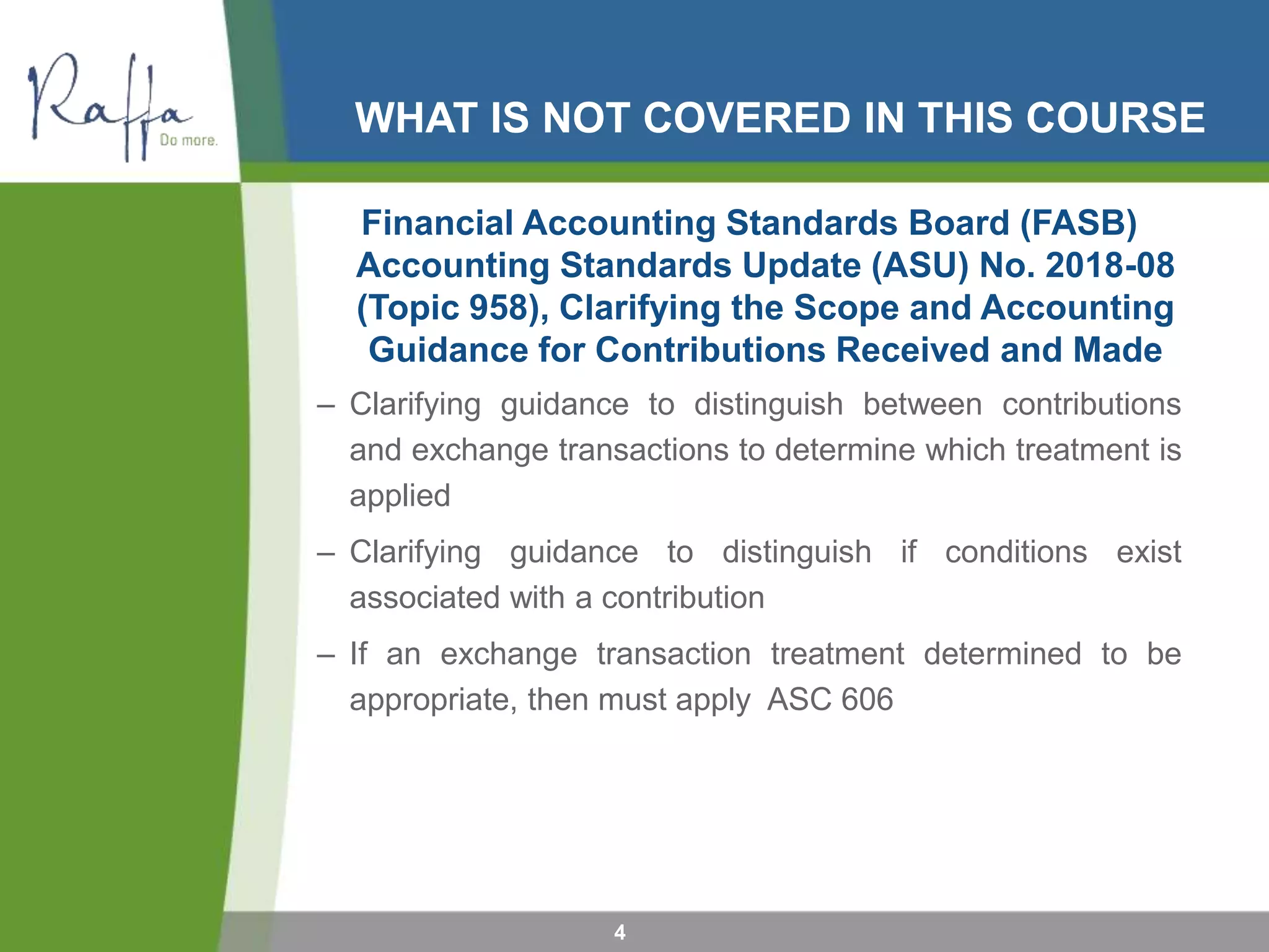 WHAT IS NOT COVERED IN THIS COURSE
4
Financial Accounting Standards Board (FASB)
Accounting Standards Update (ASU) No. 2018-08
(Topic 958), Clarifying the Scope and Accounting
Guidance for Contributions Received and Made
– Clarifying guidance to distinguish between contributions
and exchange transactions to determine which treatment is
applied
– Clarifying guidance to distinguish if conditions exist
associated with a contribution
– If an exchange transaction treatment determined to be
appropriate, then must apply ASC 606
 