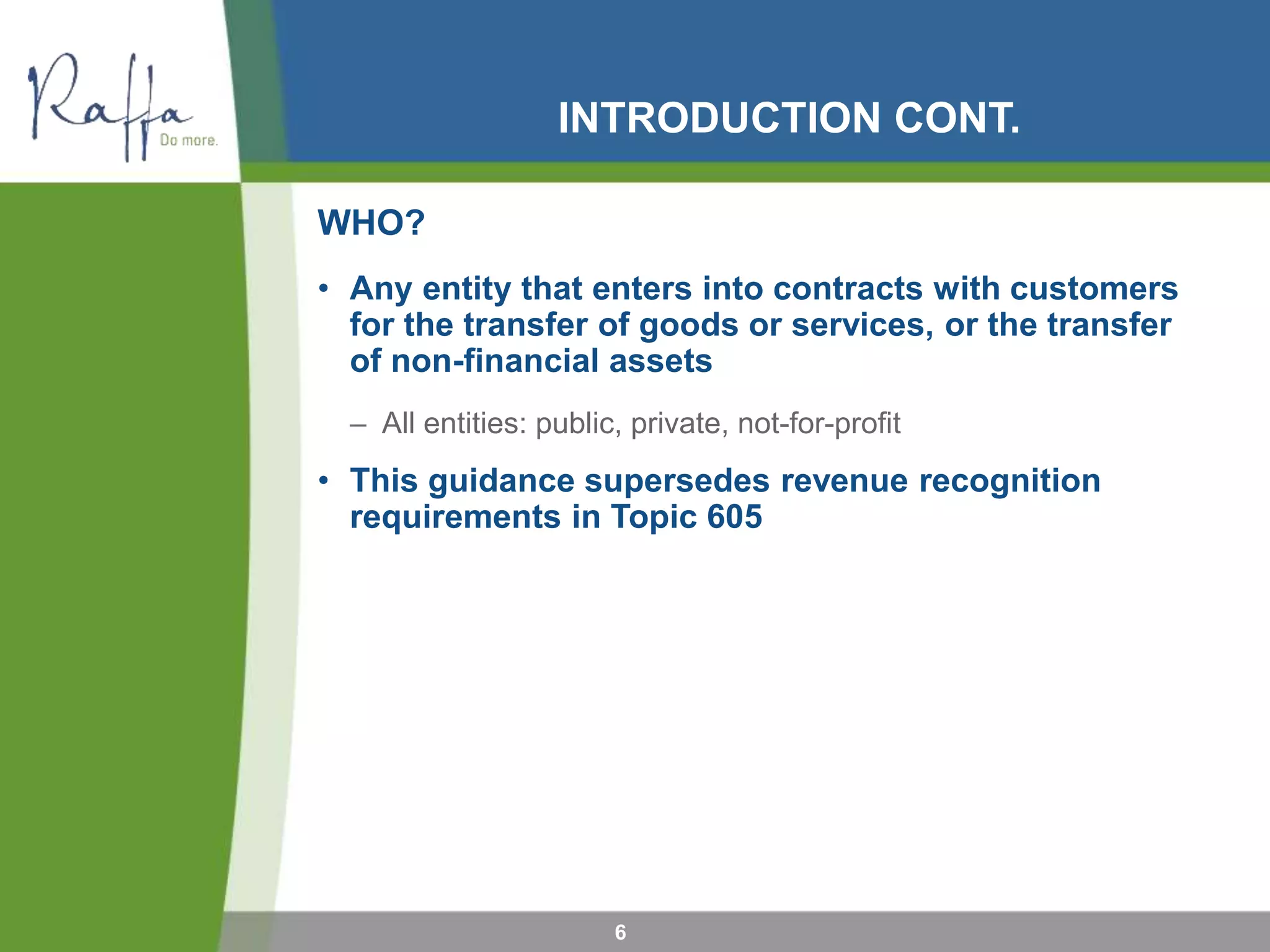 INTRODUCTION CONT.
WHO?
• Any entity that enters into contracts with customers
for the transfer of goods or services, or the transfer
of non-financial assets
– All entities: public, private, not-for-profit
• This guidance supersedes revenue recognition
requirements in Topic 605
6
 