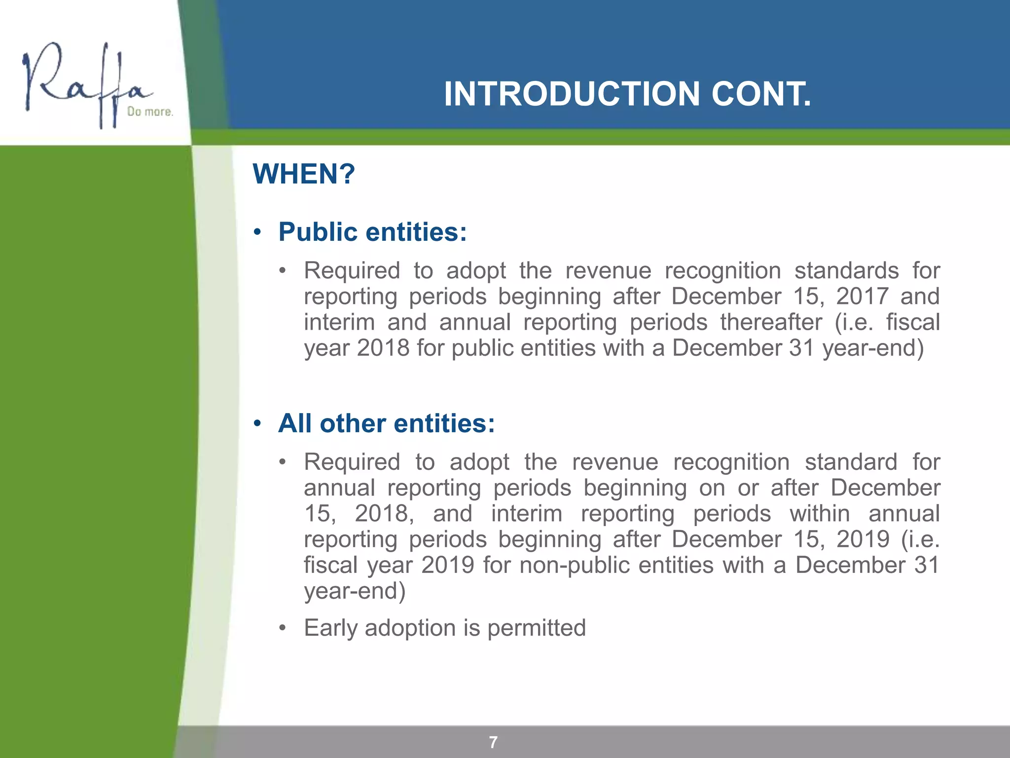 INTRODUCTION CONT.
WHEN?
• Public entities:
• Required to adopt the revenue recognition standards for
reporting periods beginning after December 15, 2017 and
interim and annual reporting periods thereafter (i.e. fiscal
year 2018 for public entities with a December 31 year-end)
• All other entities:
• Required to adopt the revenue recognition standard for
annual reporting periods beginning on or after December
15, 2018, and interim reporting periods within annual
reporting periods beginning after December 15, 2019 (i.e.
fiscal year 2019 for non-public entities with a December 31
year-end)
• Early adoption is permitted
7
 