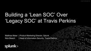 © 2017 SPLUNK INC.© 2017 SPLUNK INC.
Building a ‘Lean SOC’ Over
‘Legacy SOC’ at Travis Perkins
Matthias Maier | Product Marketing Director, Splunk
Nick Bleech | Head of Information Security, Travis Perkins
 