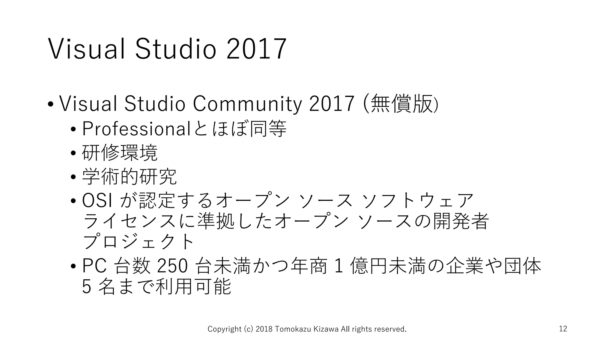 Visual Studio 2017
• Visual Studio Community 2017 (無償版)
• Professionalとほぼ同等
• 研修環境
• 学術的研究
• OSI が認定するオープン ソース ソフトウェア
ライセンスに準拠したオープン ソースの開発者
プロジェクト
• PC 台数 250 台未満かつ年商 1 億円未満の企業や団体
5 名まで利用可能
Copyright (c) 2018 Tomokazu Kizawa All rights reserved. 12
 