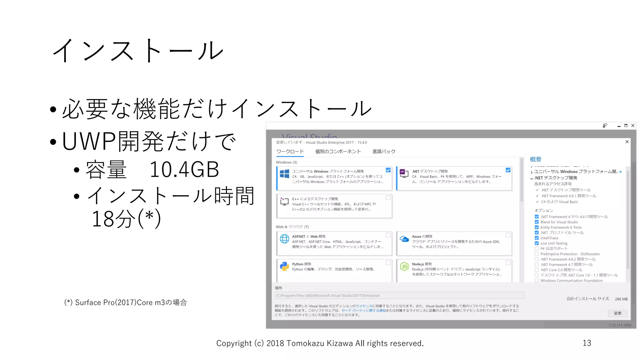 インストール
•必要な機能だけインストール
•UWP開発だけで
• 容量 10.4GB
• インストール時間
18分(*)
Copyright (c) 2018 Tomokazu Kizawa All rights reserved. 13
(*) Surface Pro(2017)Core m3の場合
 