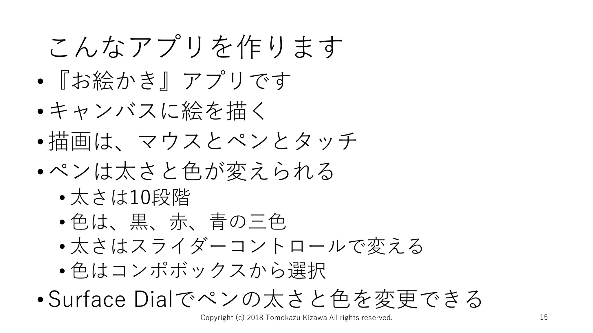 こんなアプリを作ります
•『お絵かき』アプリです
•キャンバスに絵を描く
•描画は、マウスとペンとタッチ
•ペンは太さと色が変えられる
• 太さは10段階
• 色は、黒、赤、青の三色
• 太さはスライダーコントロールで変える
• 色はコンポボックスから選択
•Surface Dialでペンの太さと色を変更できる
Copyright (c) 2018 Tomokazu Kizawa All rights reserved. 15
 