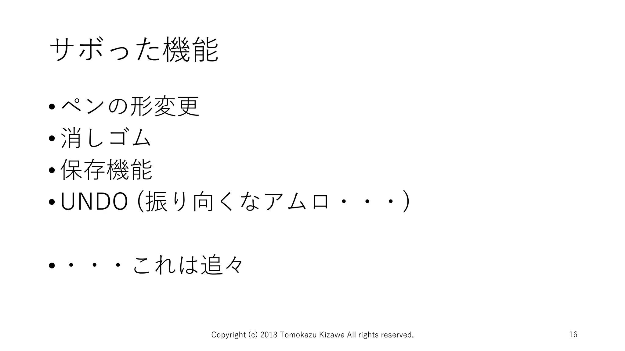 サボった機能
•ペンの形変更
•消しゴム
•保存機能
•UNDO (振り向くなアムロ・・・)
•・・・これは追々
Copyright (c) 2018 Tomokazu Kizawa All rights reserved. 16
 
