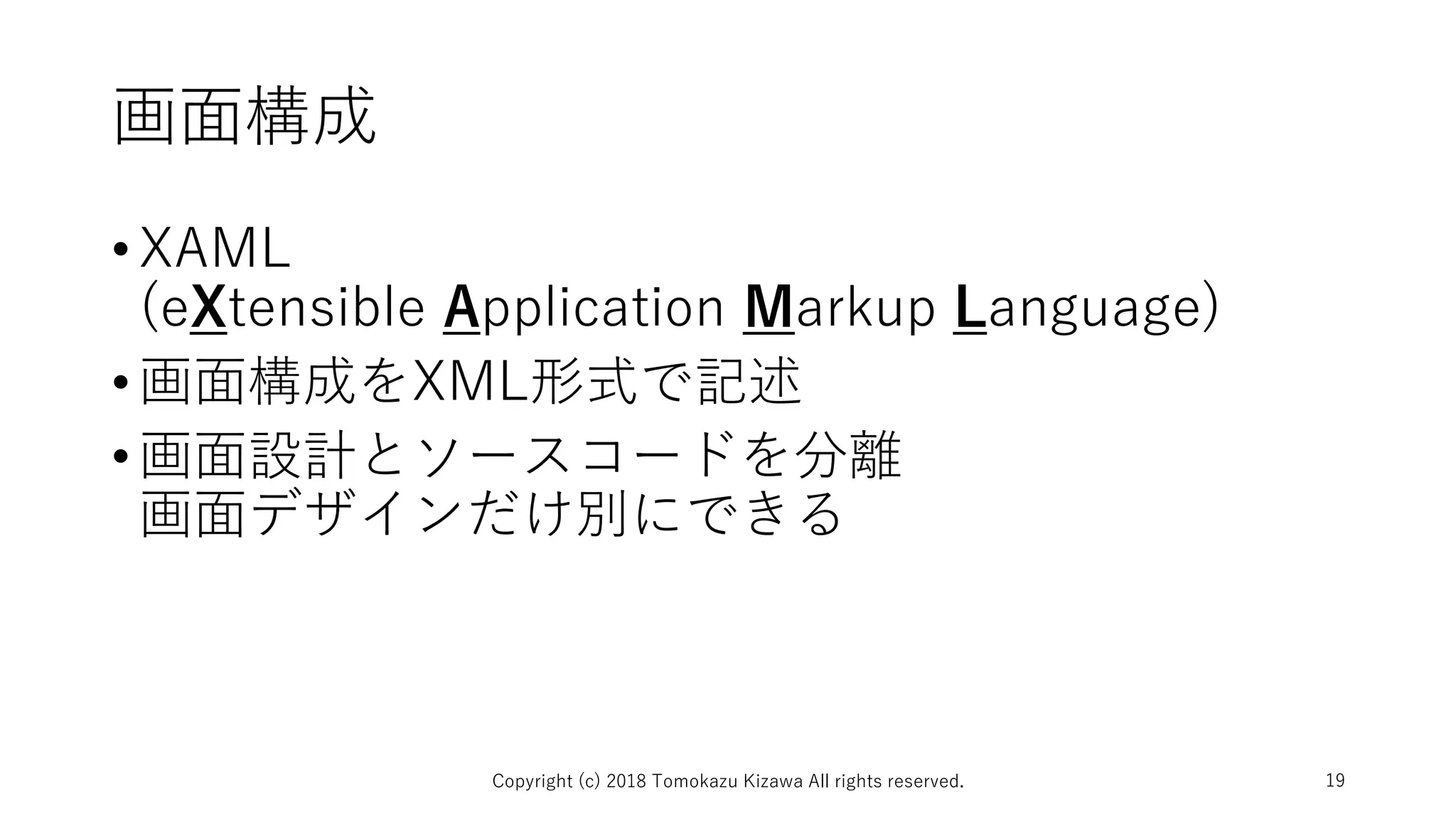 画面構成
•XAML
(eXtensible Application Markup Language)
•画面構成をXML形式で記述
•画面設計とソースコードを分離
画面デザインだけ別にできる
Copyright (c) 2018 Tomokazu Kizawa All rights reserved. 19
 