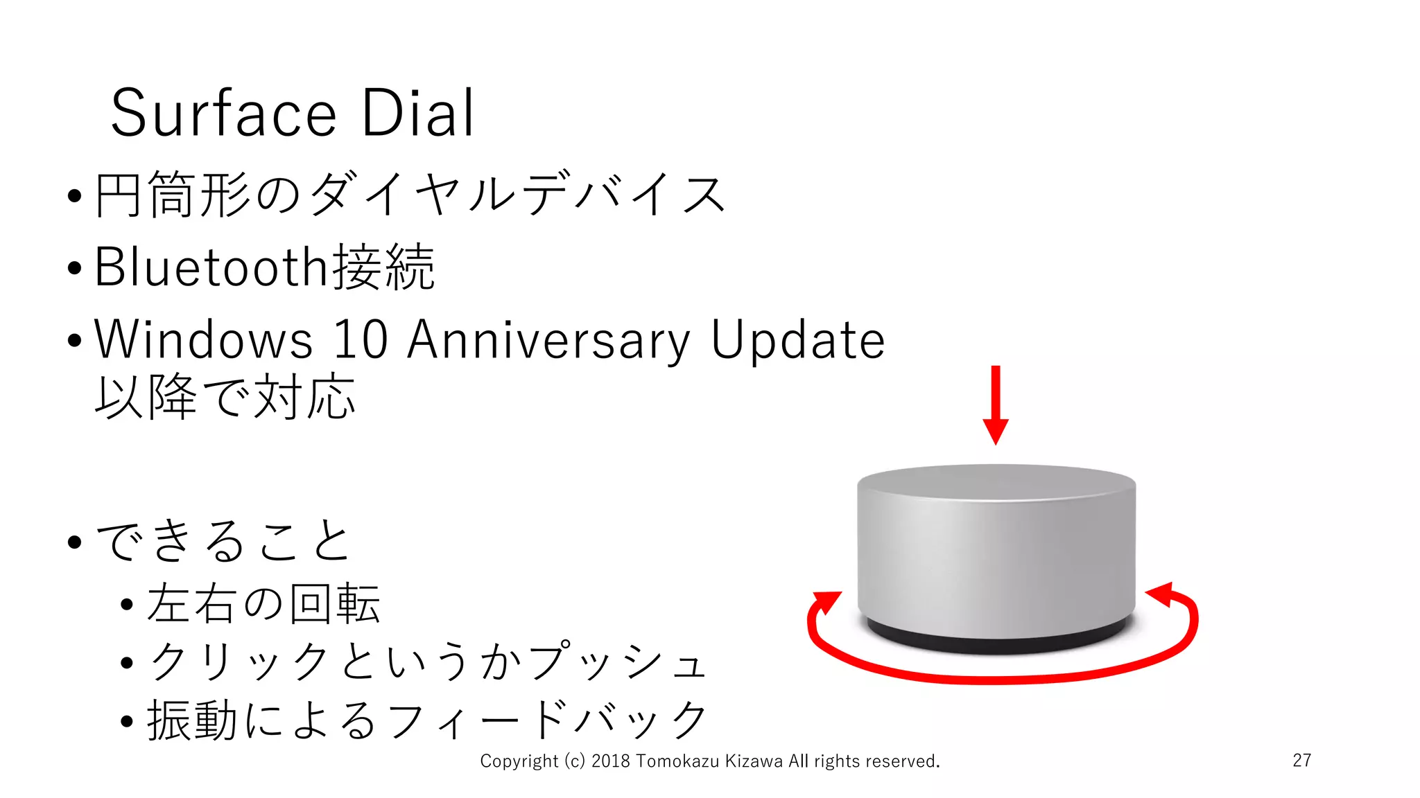 Surface Dial
•円筒形のダイヤルデバイス
•Bluetooth接続
•Windows 10 Anniversary Update
以降で対応
•できること
• 左右の回転
• クリックというかプッシュ
• 振動によるフィードバック
Copyright (c) 2018 Tomokazu Kizawa All rights reserved. 27
 