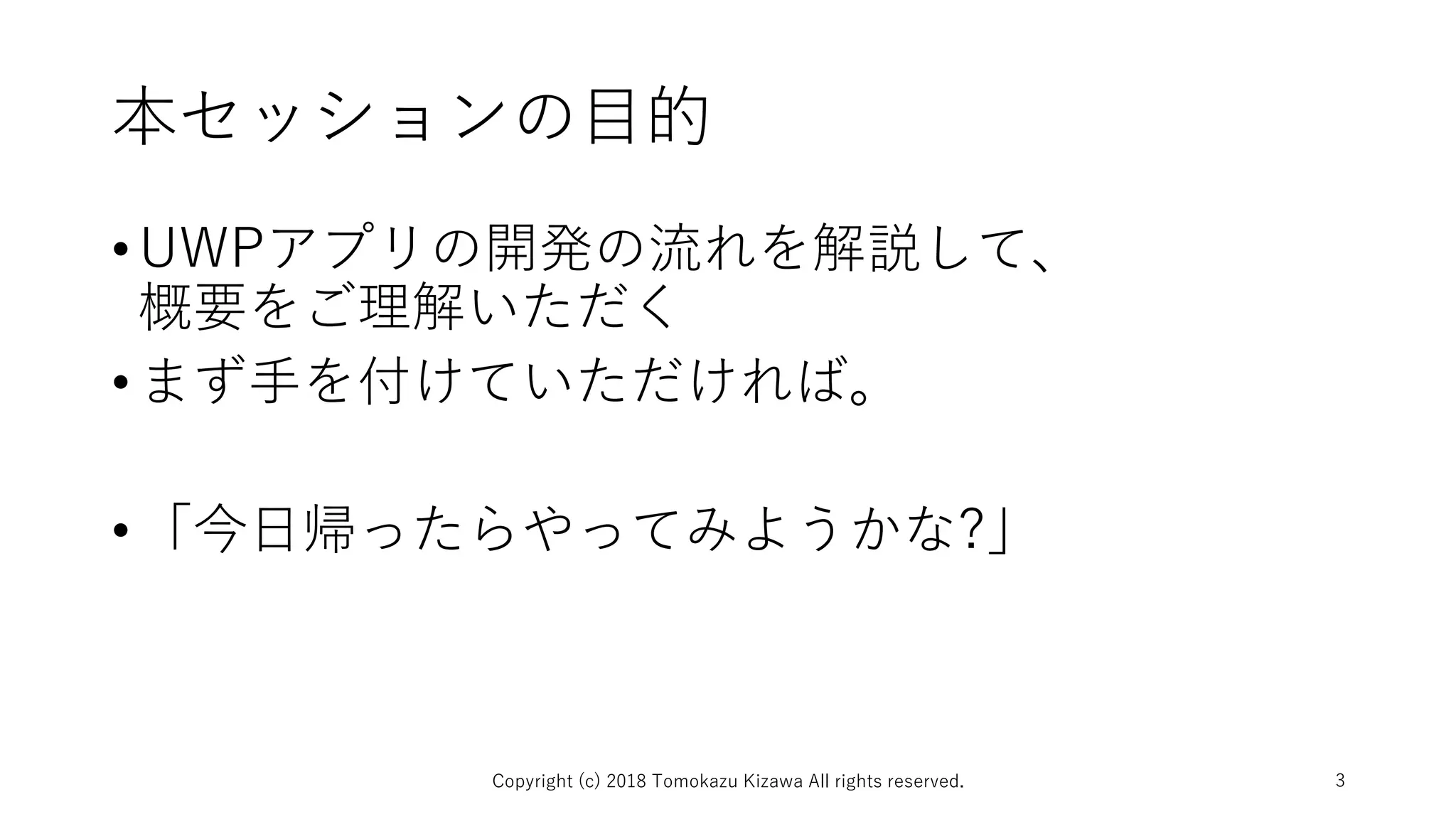 本セッションの目的
•UWPアプリの開発の流れを解説して、
概要をご理解いただく
•まず手を付けていただければ。
•「今日帰ったらやってみようかな?」
Copyright (c) 2018 Tomokazu Kizawa All rights reserved. 3
 