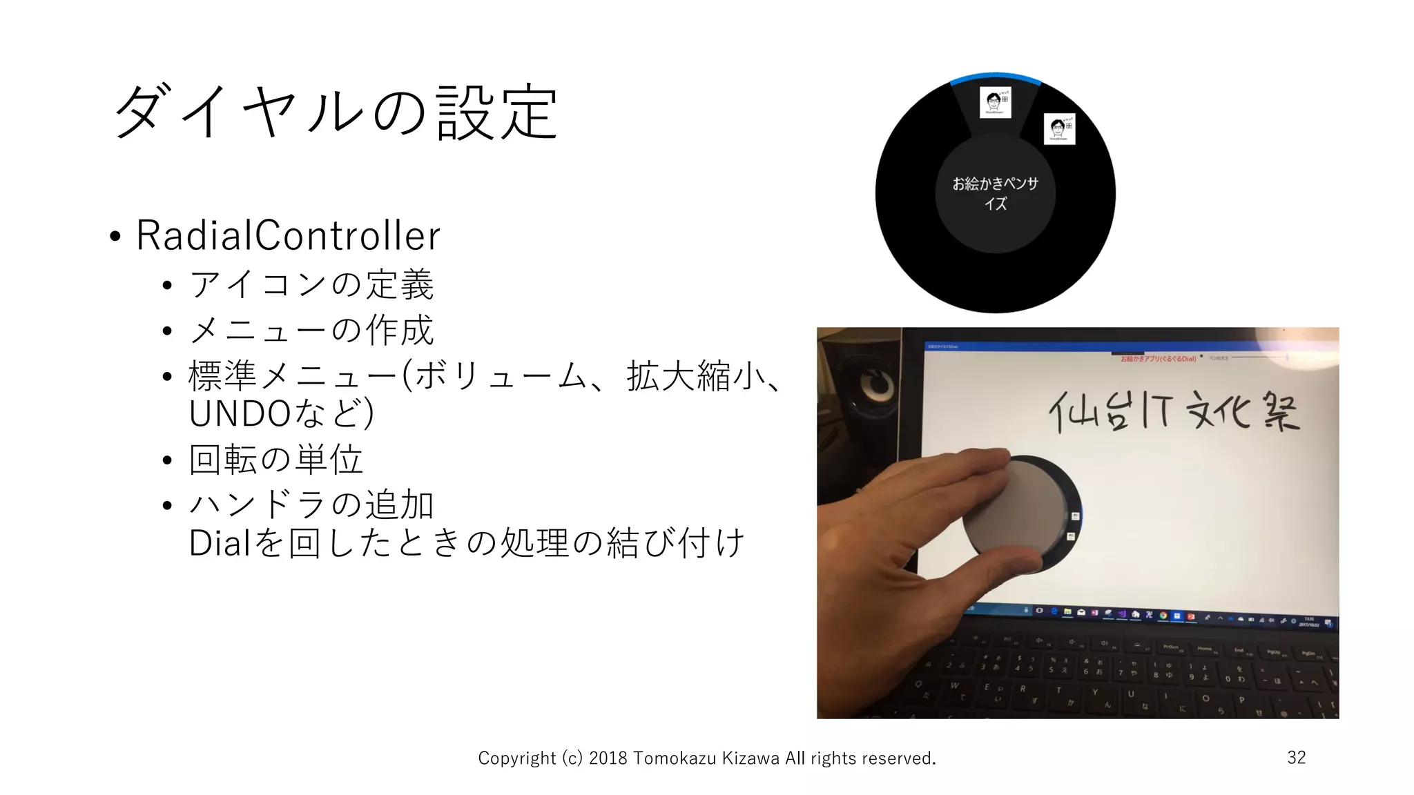 ダイヤルの設定
• RadialController
• アイコンの定義
• メニューの作成
• 標準メニュー(ボリューム、拡大縮小、
UNDOなど)
• 回転の単位
• ハンドラの追加
Dialを回したときの処理の結び付け
Copyright (c) 2018 Tomokazu Kizawa All rights reserved. 32
 