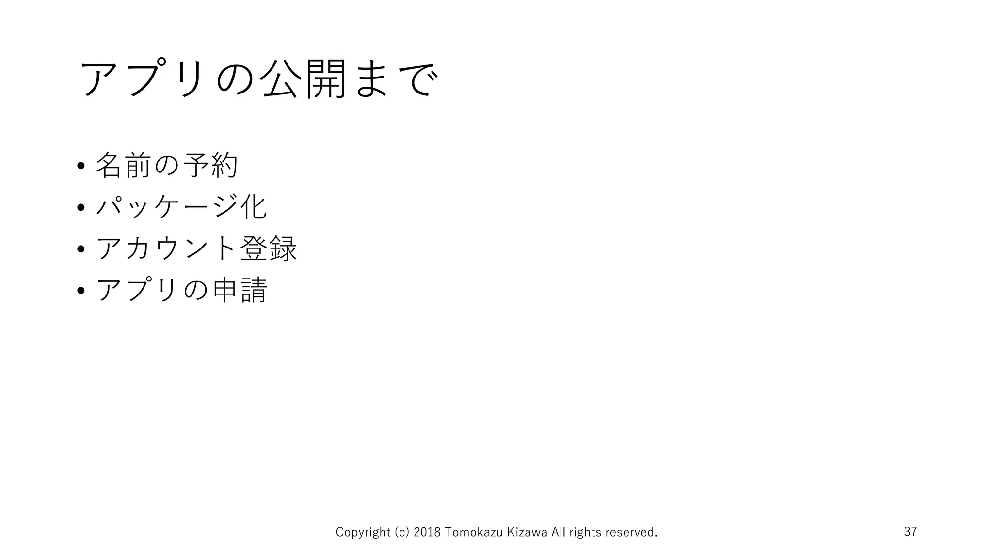 アプリの公開まで
• 名前の予約
• パッケージ化
• アカウント登録
• アプリの申請
Copyright (c) 2018 Tomokazu Kizawa All rights reserved. 37
 