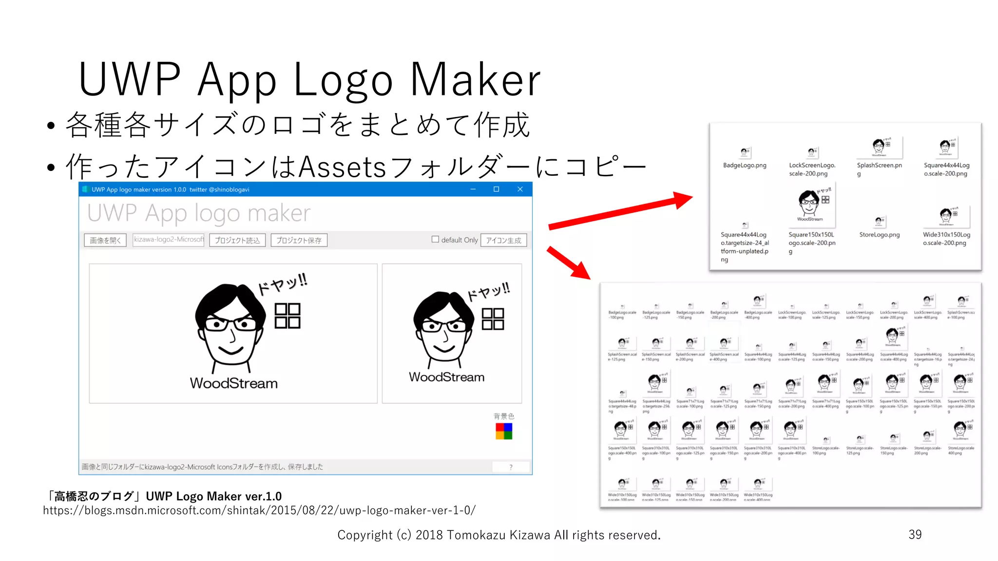 UWP App Logo Maker
• 各種各サイズのロゴをまとめて作成
• 作ったアイコンはAssetsフォルダーにコピー
Copyright (c) 2018 Tomokazu Kizawa All rights reserved. 39
「高橋忍のブログ」UWP Logo Maker ver.1.0
https://blogs.msdn.microsoft.com/shintak/2015/08/22/uwp-logo-maker-ver-1-0/
 