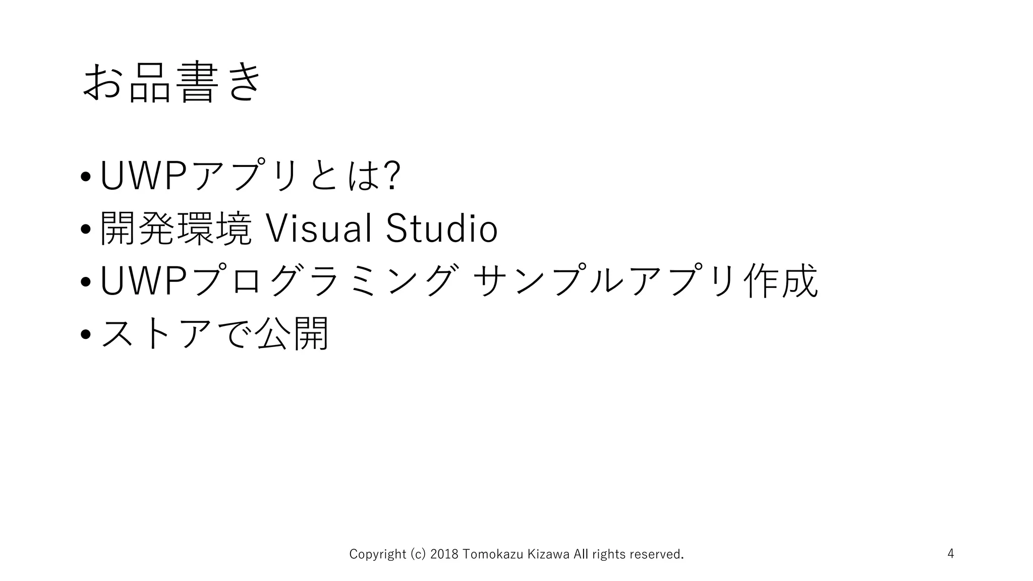 お品書き
•UWPアプリとは?
•開発環境 Visual Studio
•UWPプログラミング サンプルアプリ作成
•ストアで公開
Copyright (c) 2018 Tomokazu Kizawa All rights reserved. 4
 