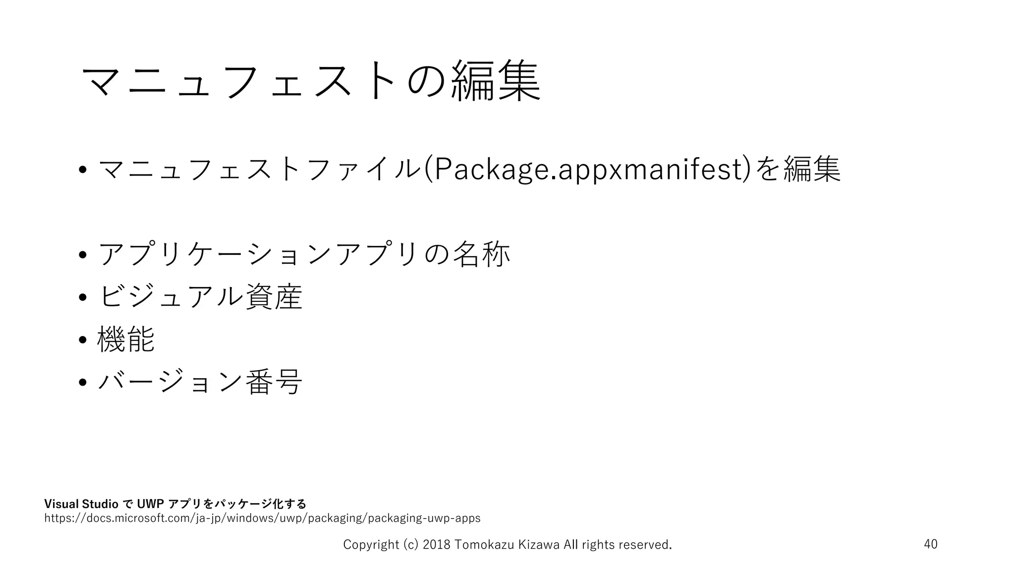 マニュフェストの編集
• マニュフェストファイル(Package.appxmanifest)を編集
• アプリケーションアプリの名称
• ビジュアル資産
• 機能
• バージョン番号
Copyright (c) 2018 Tomokazu Kizawa All rights reserved. 40
Visual Studio で UWP アプリをパッケージ化する
https://docs.microsoft.com/ja-jp/windows/uwp/packaging/packaging-uwp-apps
 