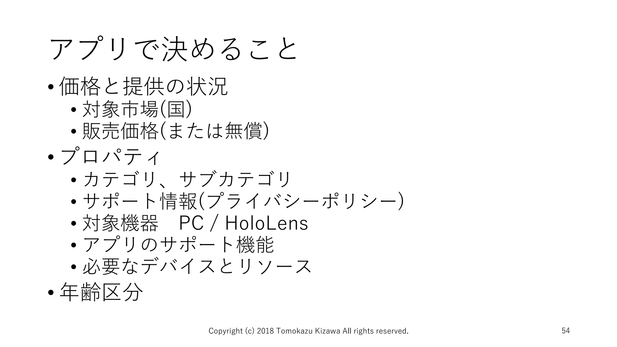アプリで決めること
• 価格と提供の状況
• 対象市場(国)
• 販売価格(または無償)
• プロパティ
• カテゴリ、サブカテゴリ
• サポート情報(プライバシーポリシー)
• 対象機器 PC / HoloLens
• アプリのサポート機能
• 必要なデバイスとリソース
• 年齢区分
Copyright (c) 2018 Tomokazu Kizawa All rights reserved. 54
 