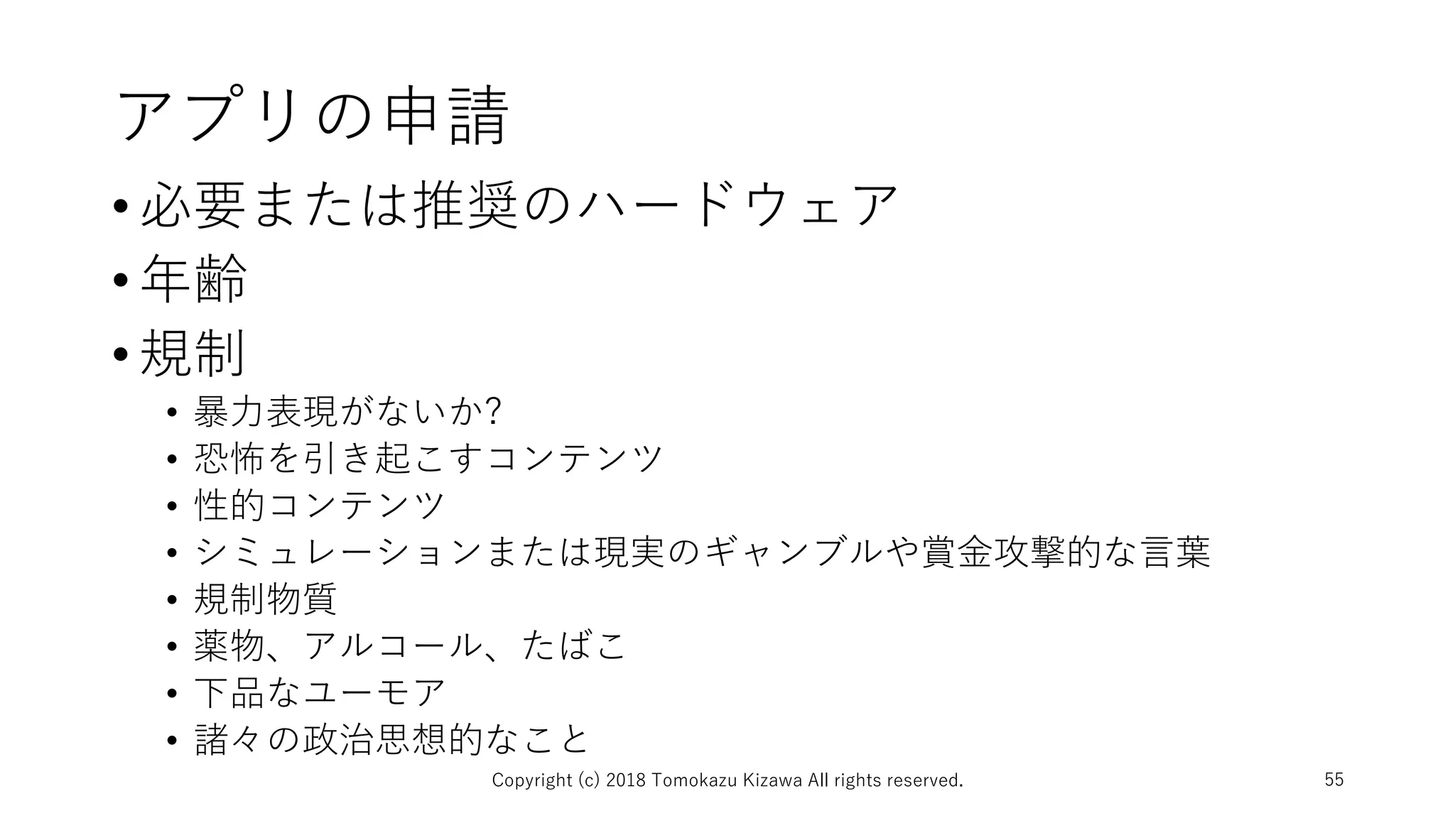 アプリの申請
•必要または推奨のハードウェア
•年齢
•規制
• 暴力表現がないか?
• 恐怖を引き起こすコンテンツ
• 性的コンテンツ
• シミュレーションまたは現実のギャンブルや賞金攻撃的な言葉
• 規制物質
• 薬物、アルコール、たばこ
• 下品なユーモア
• 諸々の政治思想的なこと
Copyright (c) 2018 Tomokazu Kizawa All rights reserved. 55
 