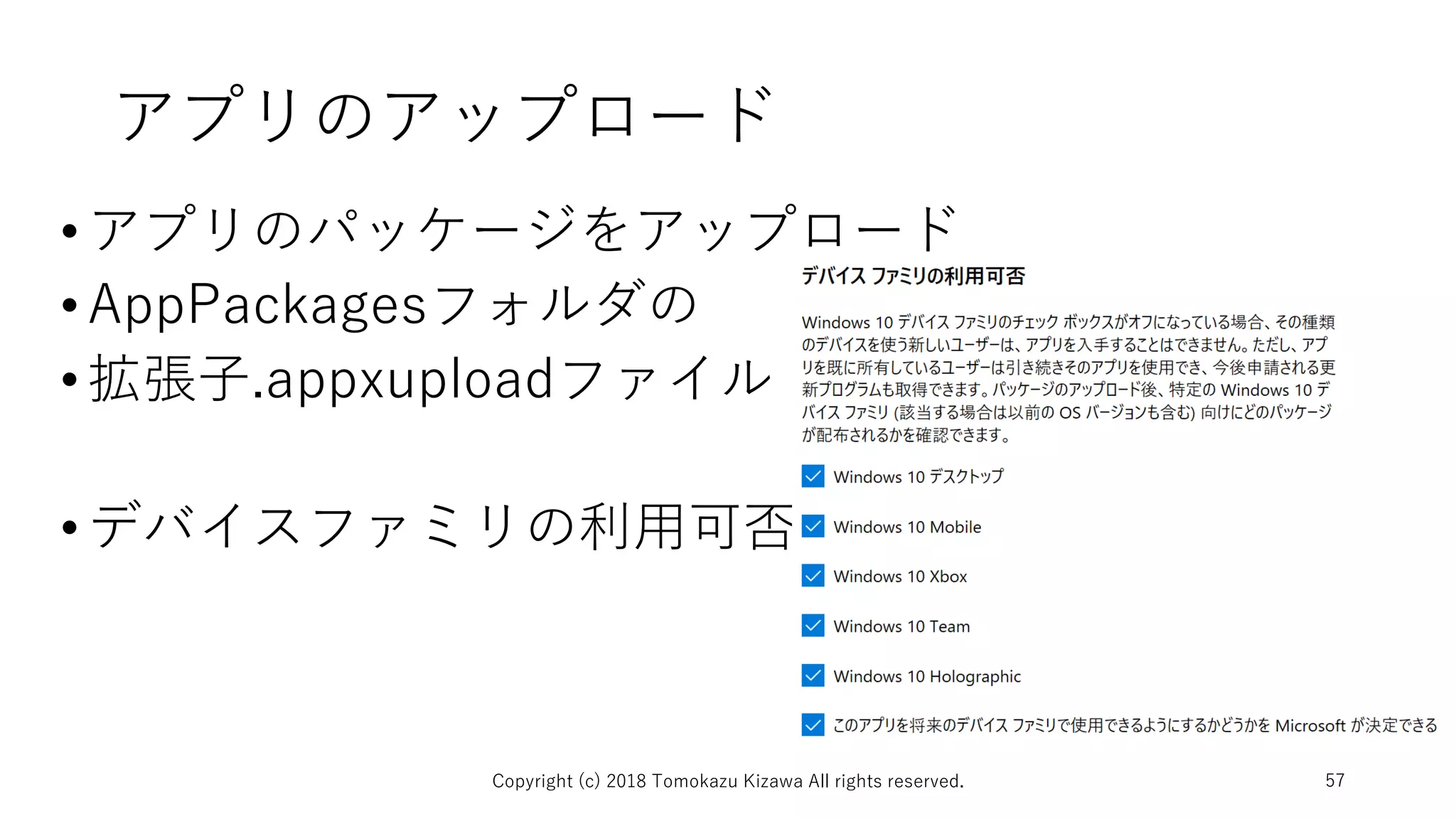 アプリのアップロード
•アプリのパッケージをアップロード
•AppPackagesフォルダの
•拡張子.appxuploadファイル
•デバイスファミリの利用可否
Copyright (c) 2018 Tomokazu Kizawa All rights reserved. 57
 